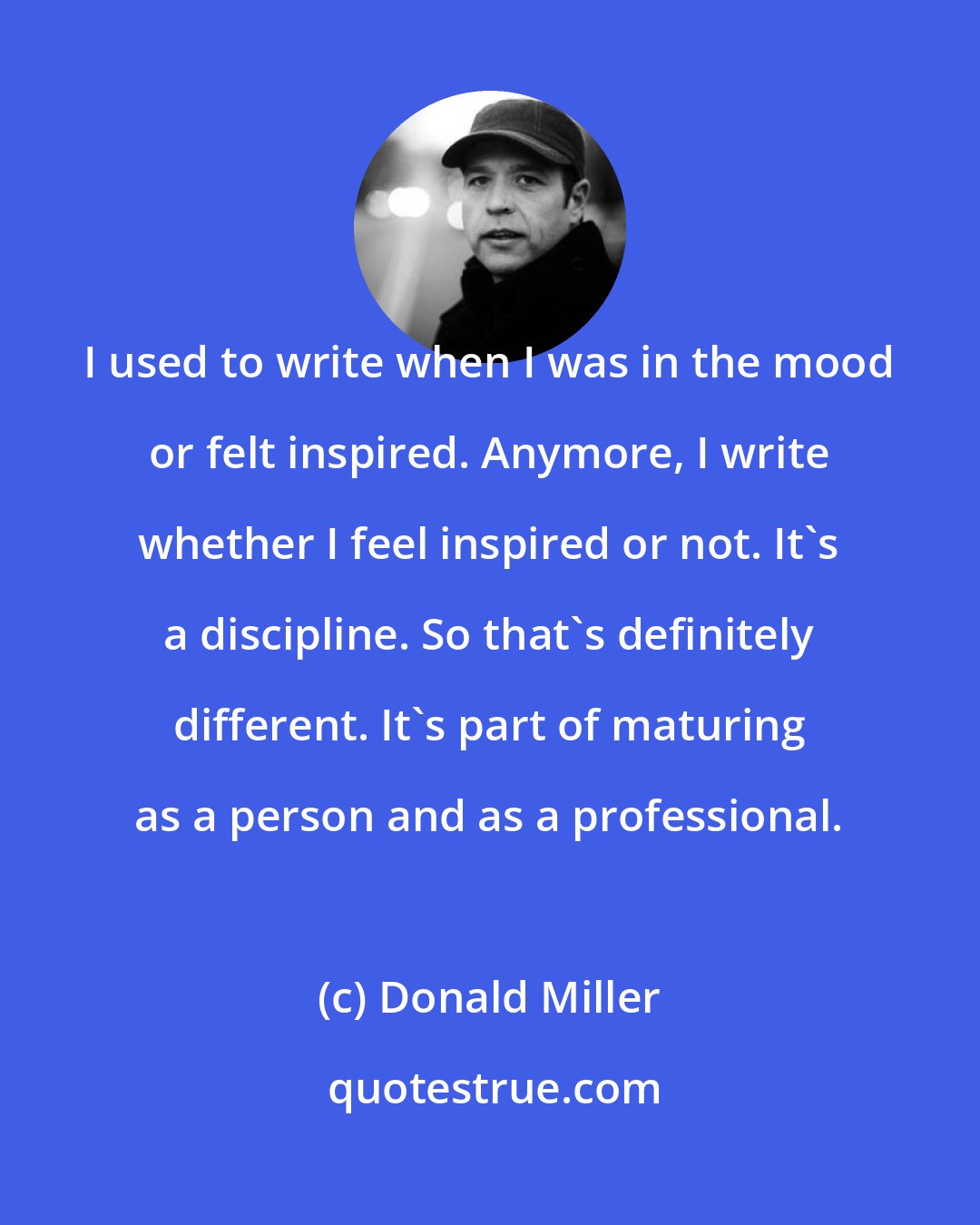 Donald Miller: I used to write when I was in the mood or felt inspired. Anymore, I write whether I feel inspired or not. It's a discipline. So that's definitely different. It's part of maturing as a person and as a professional.