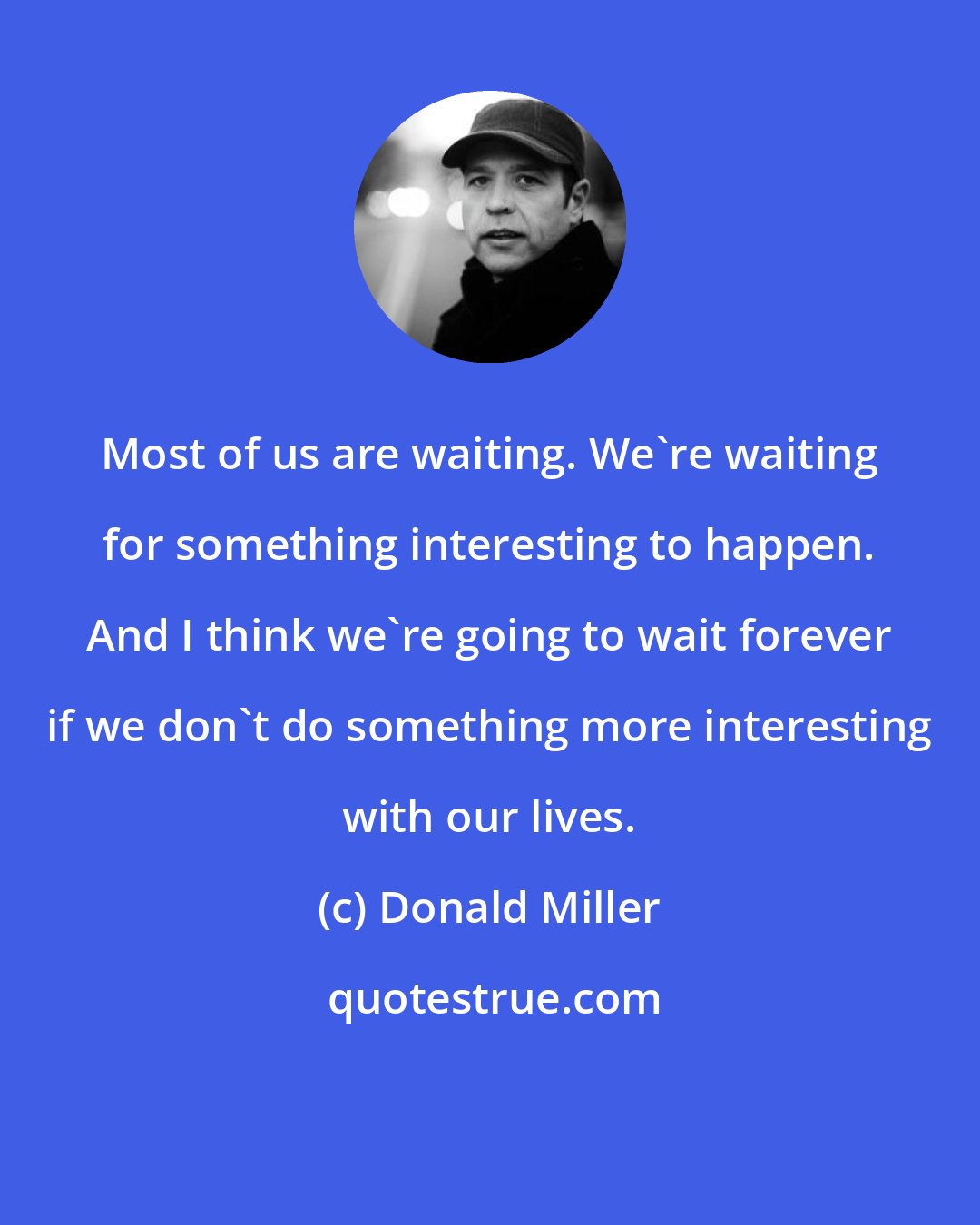 Donald Miller: Most of us are waiting. We're waiting for something interesting to happen. And I think we're going to wait forever if we don't do something more interesting with our lives.