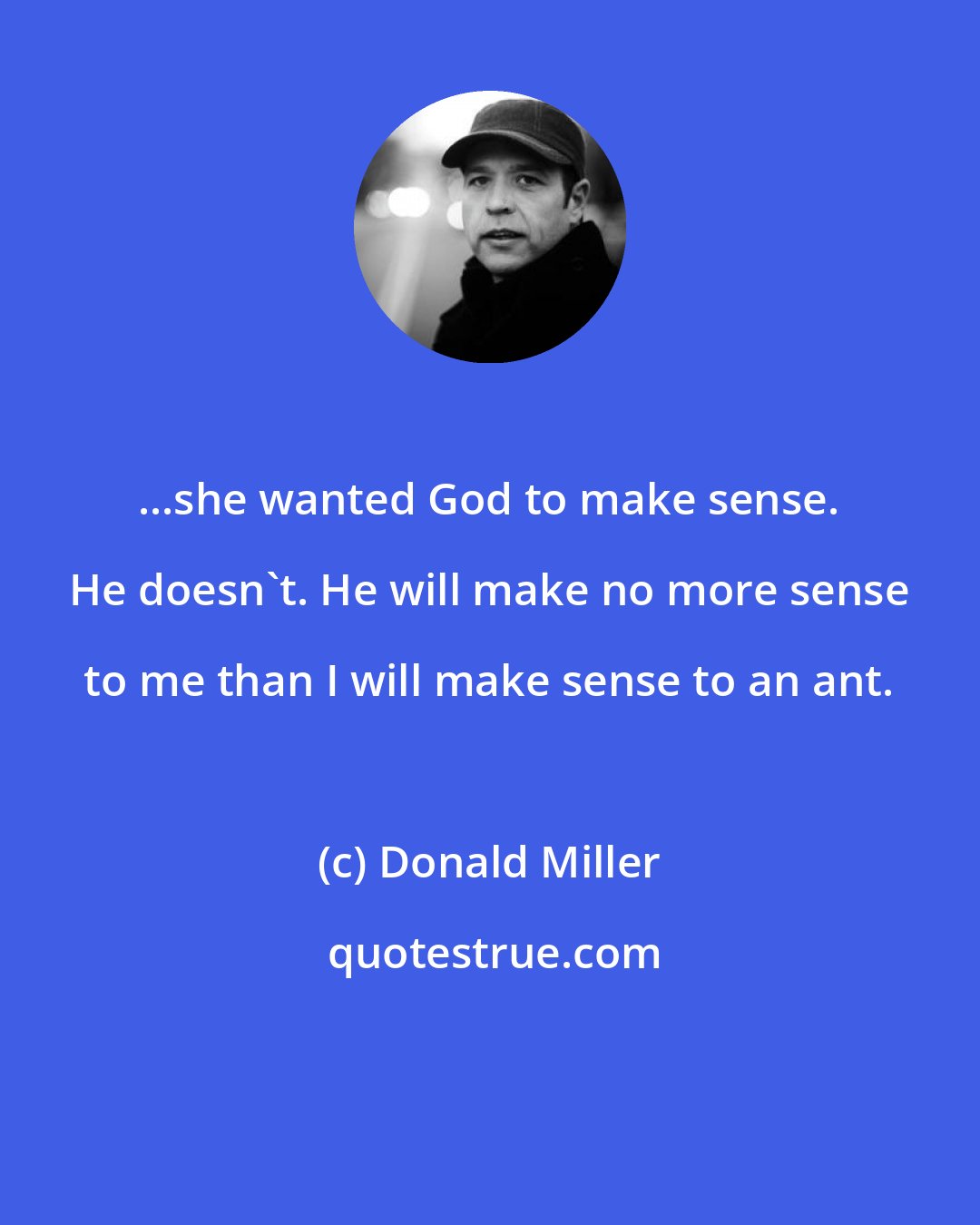 Donald Miller: ...she wanted God to make sense. He doesn't. He will make no more sense to me than I will make sense to an ant.