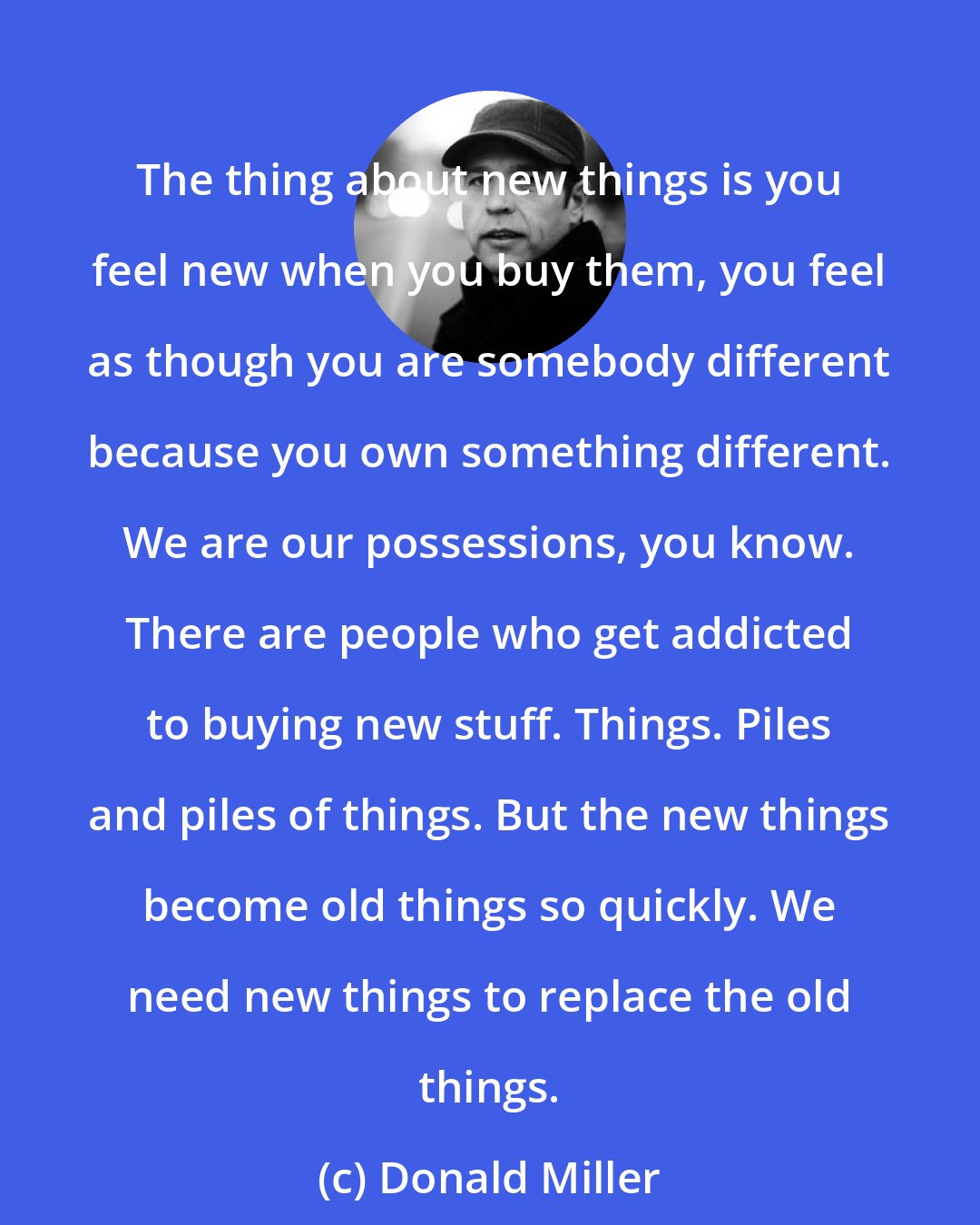 Donald Miller: The thing about new things is you feel new when you buy them, you feel as though you are somebody different because you own something different. We are our possessions, you know. There are people who get addicted to buying new stuff. Things. Piles and piles of things. But the new things become old things so quickly. We need new things to replace the old things.