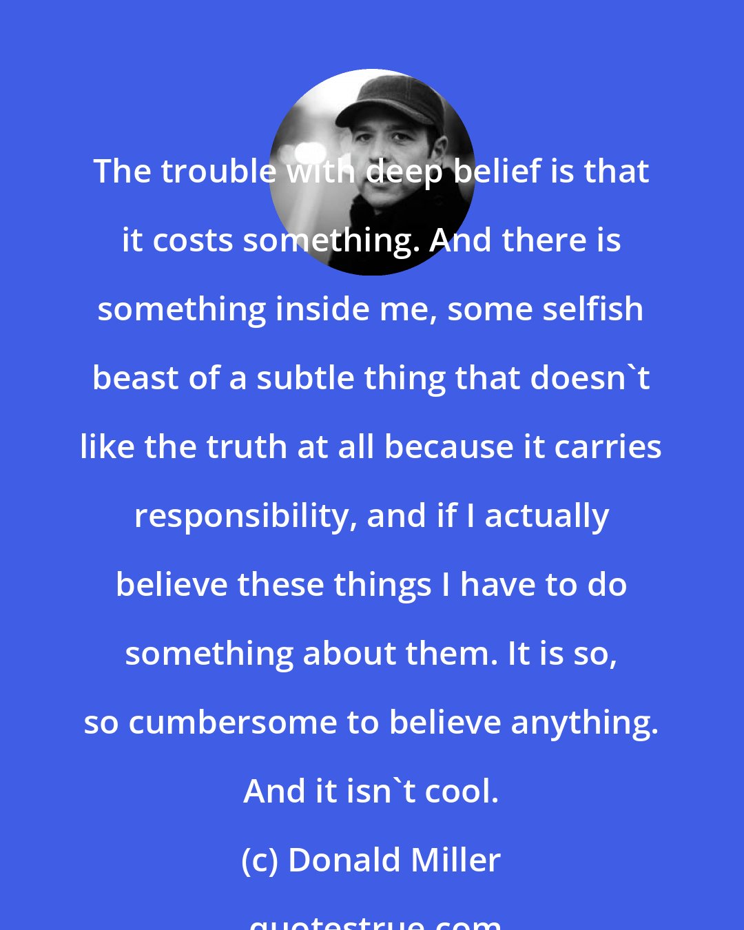 Donald Miller: The trouble with deep belief is that it costs something. And there is something inside me, some selfish beast of a subtle thing that doesn't like the truth at all because it carries responsibility, and if I actually believe these things I have to do something about them. It is so, so cumbersome to believe anything. And it isn't cool.