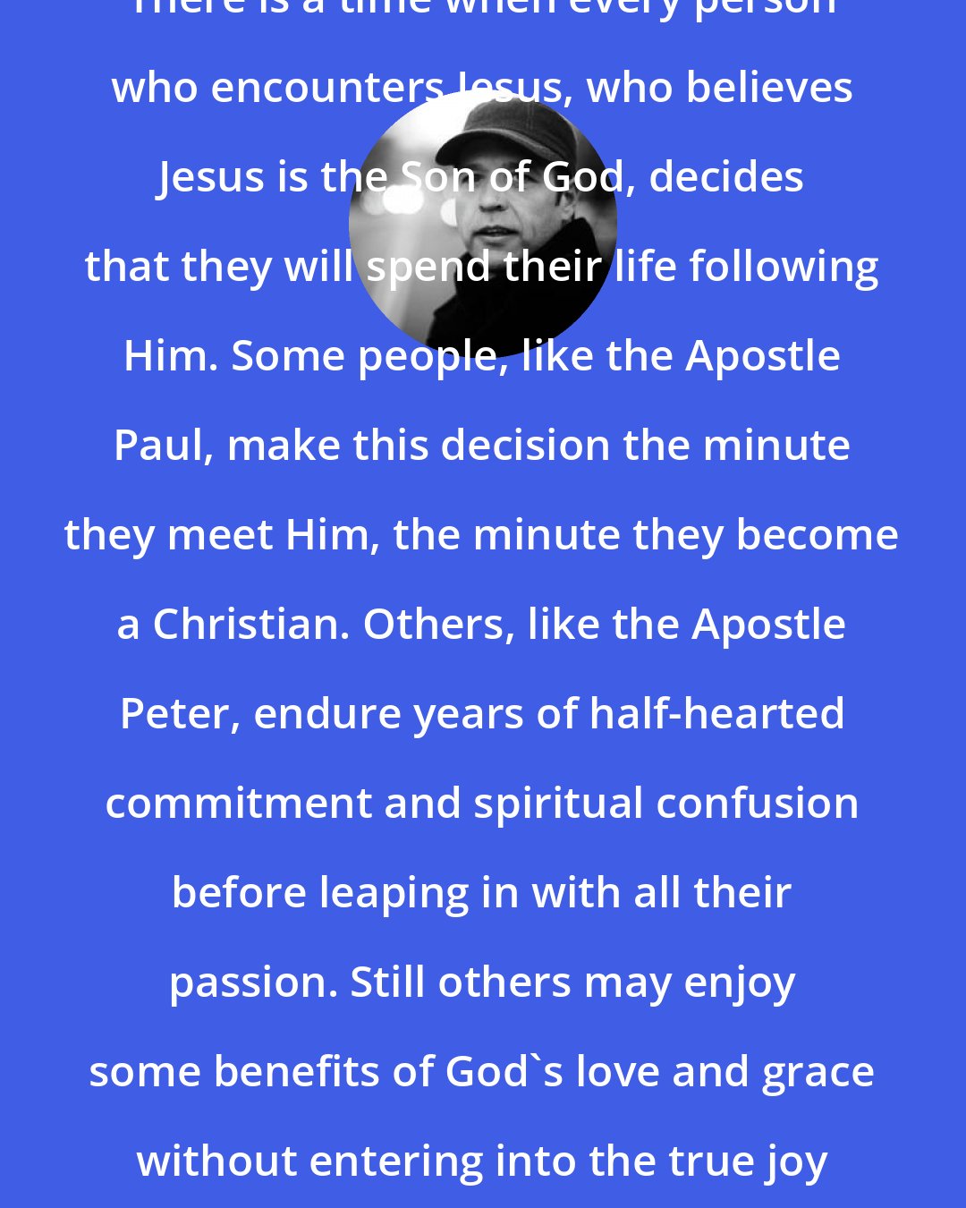 Donald Miller: There is a time when every person who encounters Jesus, who believes Jesus is the Son of God, decides that they will spend their life following Him. Some people, like the Apostle Paul, make this decision the minute they meet Him, the minute they become a Christian. Others, like the Apostle Peter, endure years of half-hearted commitment and spiritual confusion before leaping in with all their passion. Still others may enjoy some benefits of God's love and grace without entering into the true joy of a marriage with their maker.