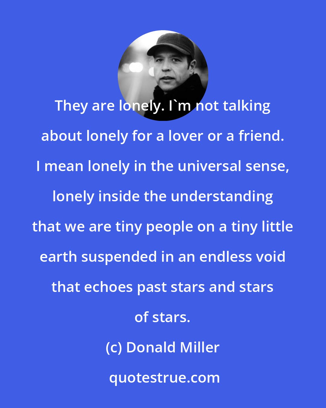 Donald Miller: They are lonely. I'm not talking about lonely for a lover or a friend. I mean lonely in the universal sense, lonely inside the understanding that we are tiny people on a tiny little earth suspended in an endless void that echoes past stars and stars of stars.