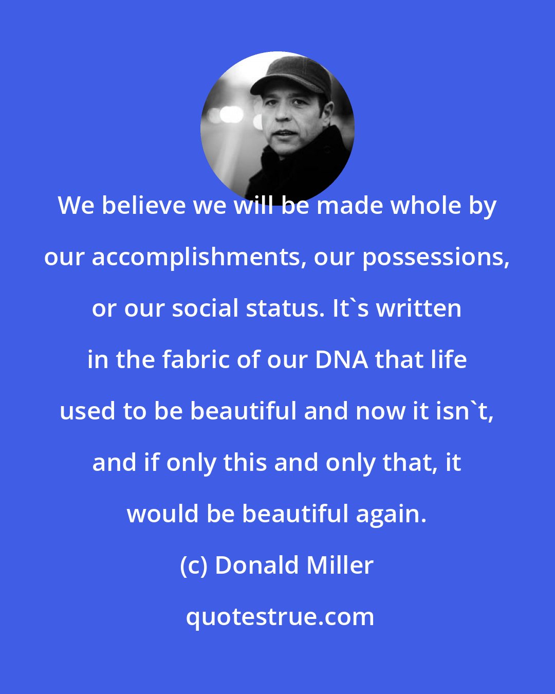 Donald Miller: We believe we will be made whole by our accomplishments, our possessions, or our social status. It's written in the fabric of our DNA that life used to be beautiful and now it isn't, and if only this and only that, it would be beautiful again.