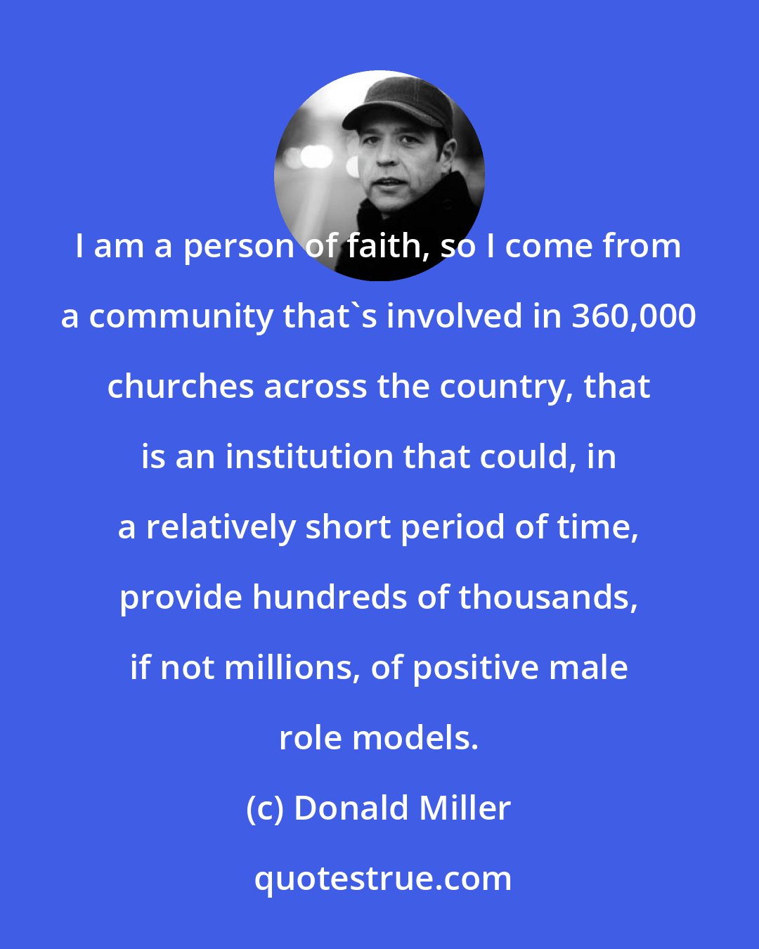 Donald Miller: I am a person of faith, so I come from a community that's involved in 360,000 churches across the country, that is an institution that could, in a relatively short period of time, provide hundreds of thousands, if not millions, of positive male role models.