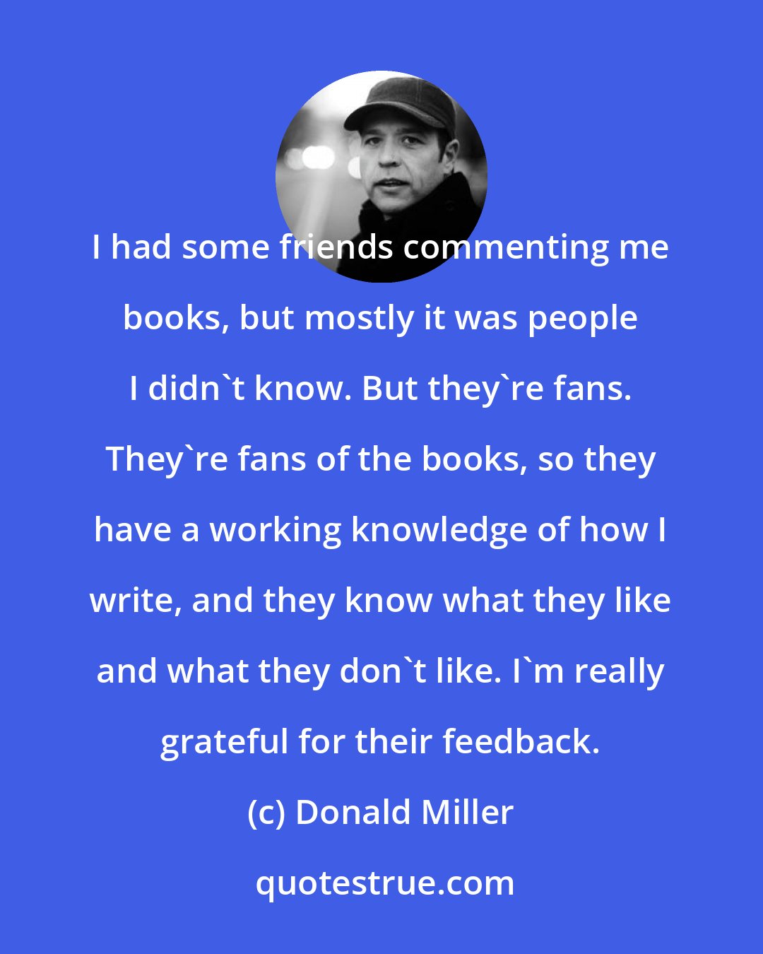 Donald Miller: I had some friends commenting me books, but mostly it was people I didn't know. But they're fans. They're fans of the books, so they have a working knowledge of how I write, and they know what they like and what they don't like. I'm really grateful for their feedback.