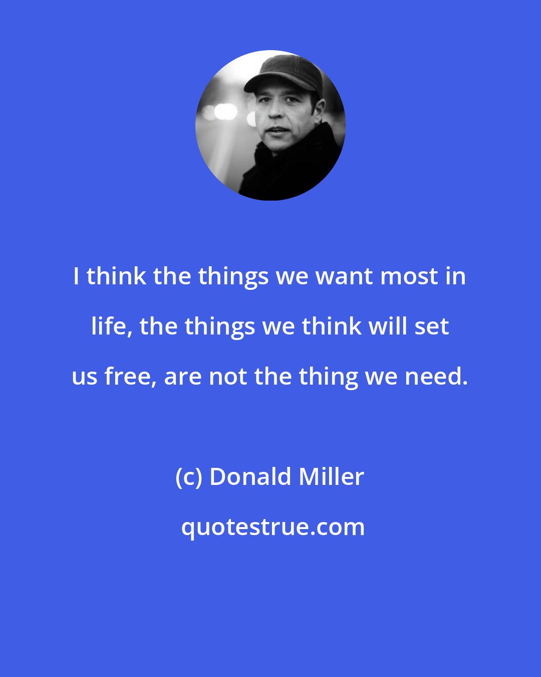 Donald Miller: I think the things we want most in life, the things we think will set us free, are not the thing we need.