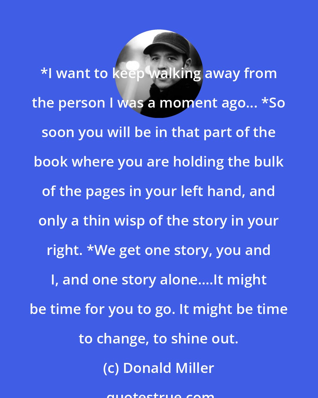 Donald Miller: *I want to keep walking away from the person I was a moment ago... *So soon you will be in that part of the book where you are holding the bulk of the pages in your left hand, and only a thin wisp of the story in your right. *We get one story, you and I, and one story alone....It might be time for you to go. It might be time to change, to shine out.