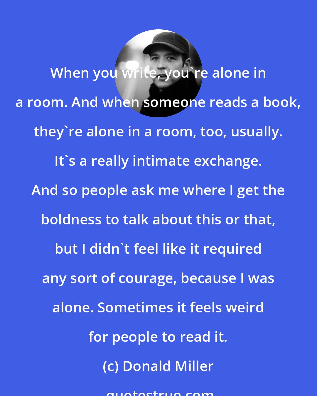 Donald Miller: When you write, you're alone in a room. And when someone reads a book, they're alone in a room, too, usually. It's a really intimate exchange. And so people ask me where I get the boldness to talk about this or that, but I didn't feel like it required any sort of courage, because I was alone. Sometimes it feels weird for people to read it.