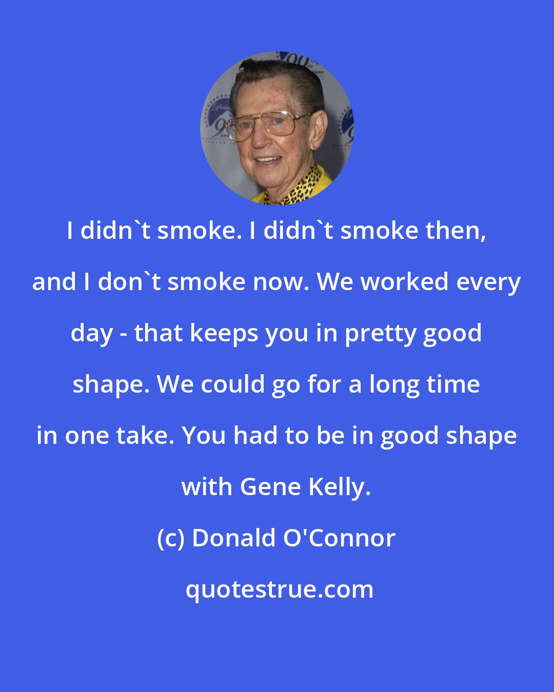 Donald O'Connor: I didn't smoke. I didn't smoke then, and I don't smoke now. We worked every day - that keeps you in pretty good shape. We could go for a long time in one take. You had to be in good shape with Gene Kelly.