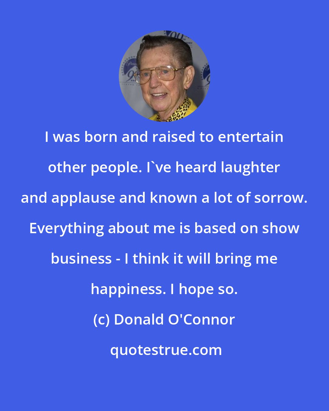 Donald O'Connor: I was born and raised to entertain other people. I've heard laughter and applause and known a lot of sorrow. Everything about me is based on show business - I think it will bring me happiness. I hope so.