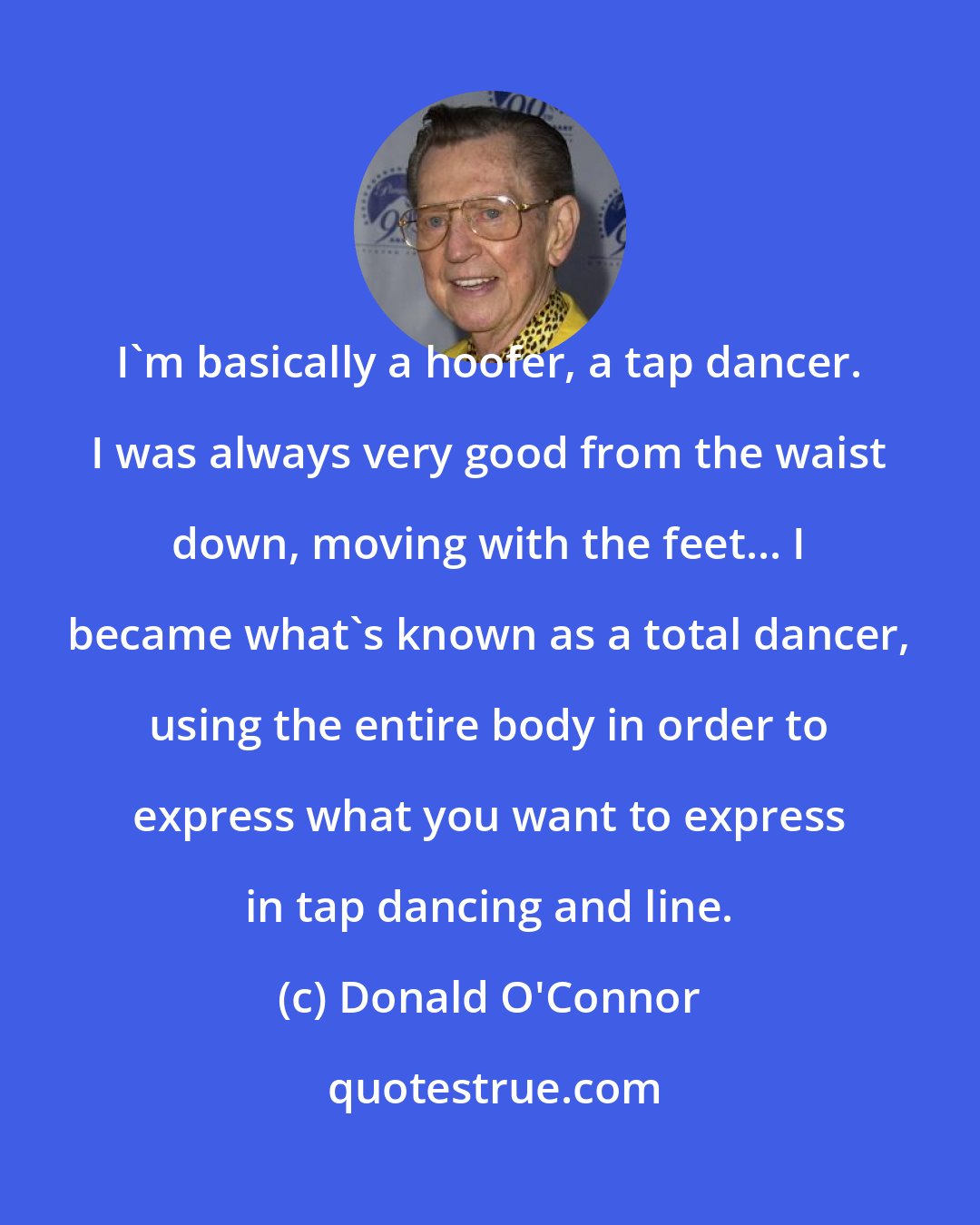 Donald O'Connor: I`m basically a hoofer, a tap dancer. I was always very good from the waist down, moving with the feet... I became what`s known as a total dancer, using the entire body in order to express what you want to express in tap dancing and line.