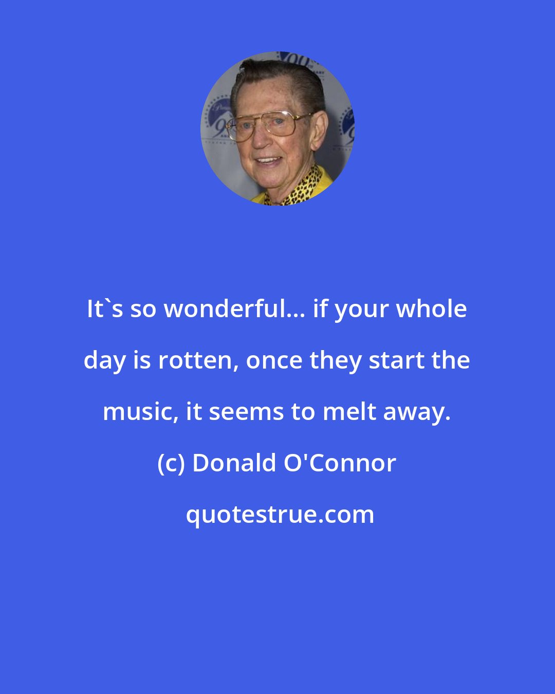 Donald O'Connor: It's so wonderful... if your whole day is rotten, once they start the music, it seems to melt away.