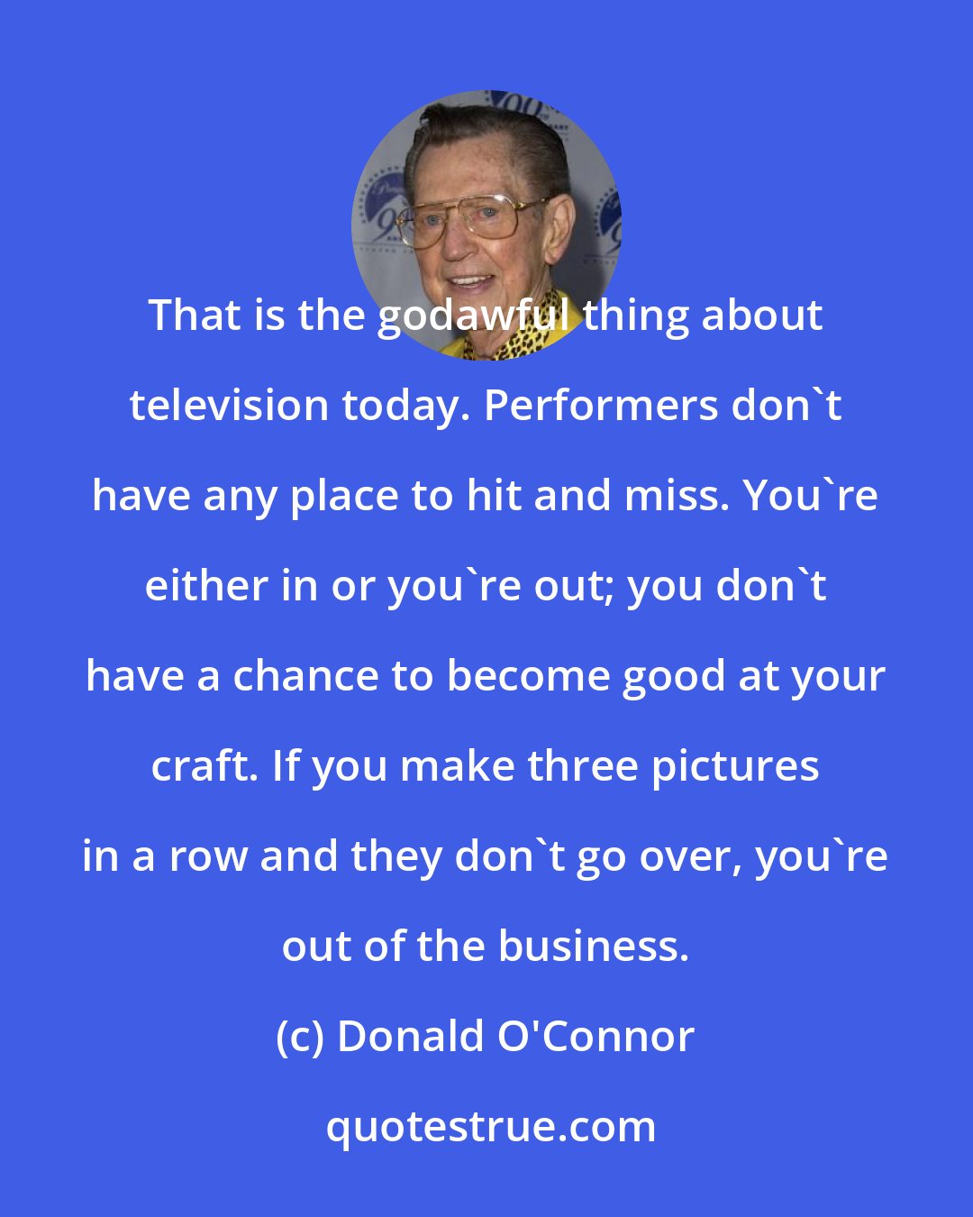 Donald O'Connor: That is the godawful thing about television today. Performers don't have any place to hit and miss. You're either in or you're out; you don't have a chance to become good at your craft. If you make three pictures in a row and they don't go over, you're out of the business.