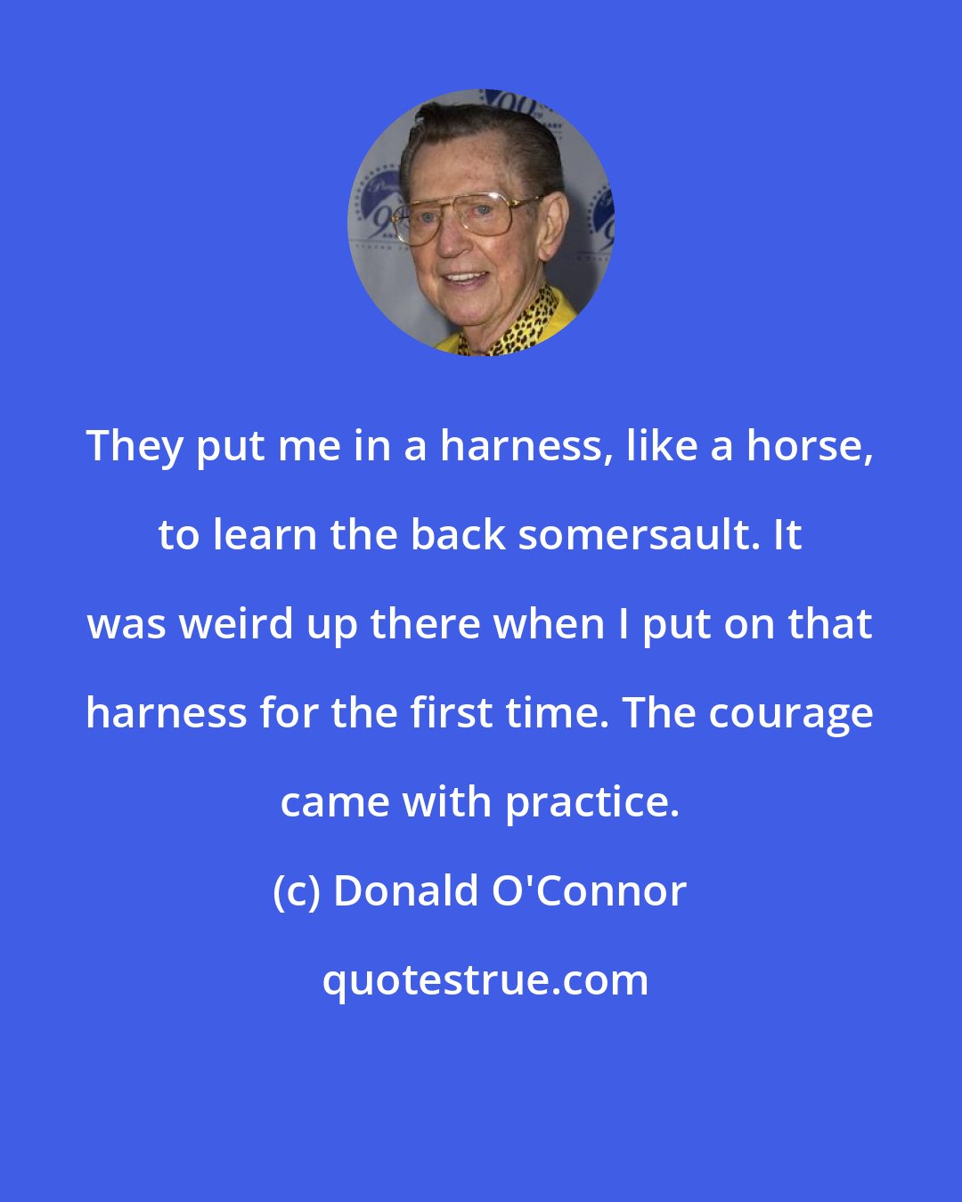 Donald O'Connor: They put me in a harness, like a horse, to learn the back somersault. It was weird up there when I put on that harness for the first time. The courage came with practice.