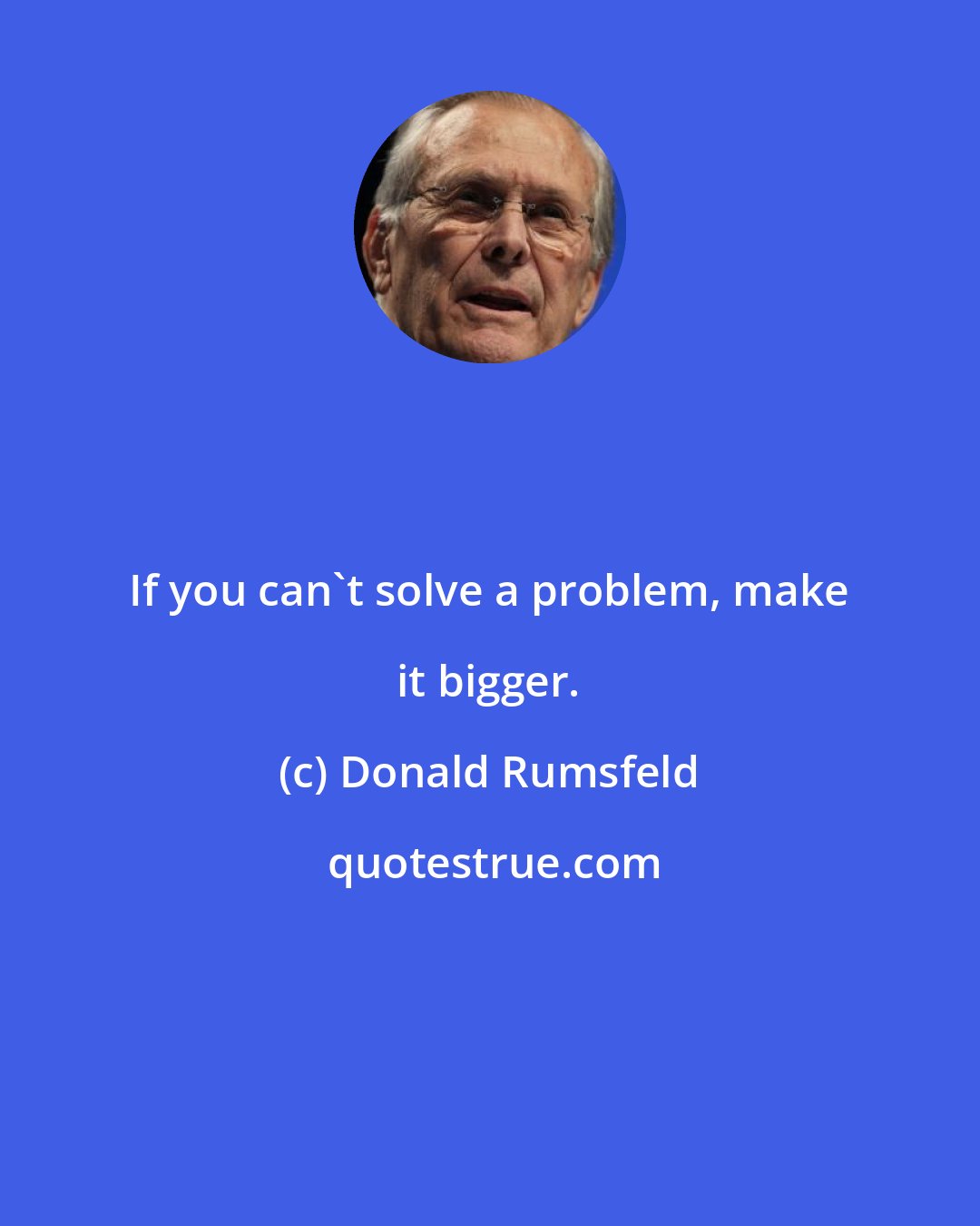 Donald Rumsfeld: If you can't solve a problem, make it bigger.