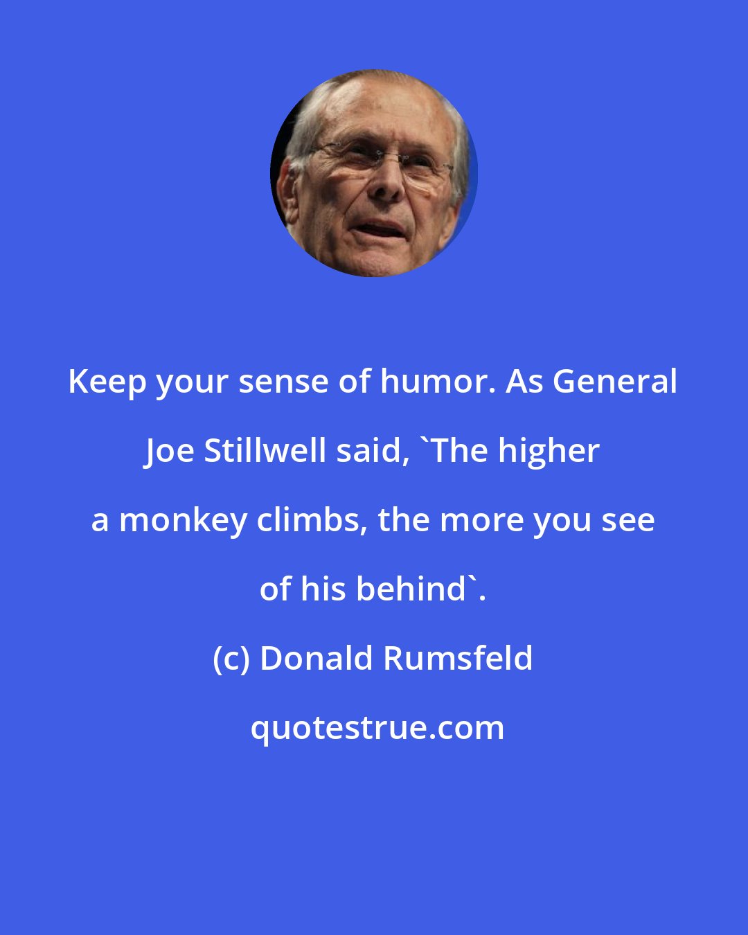 Donald Rumsfeld: Keep your sense of humor. As General Joe Stillwell said, 'The higher a monkey climbs, the more you see of his behind'.