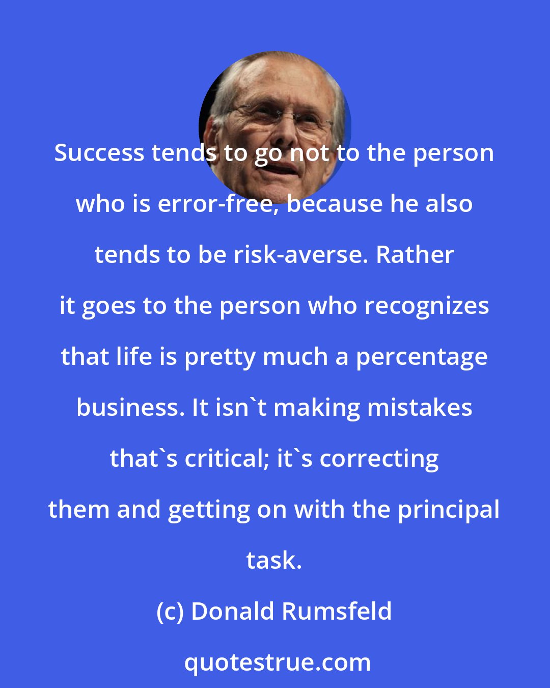 Donald Rumsfeld: Success tends to go not to the person who is error-free, because he also tends to be risk-averse. Rather it goes to the person who recognizes that life is pretty much a percentage business. It isn't making mistakes that's critical; it's correcting them and getting on with the principal task.