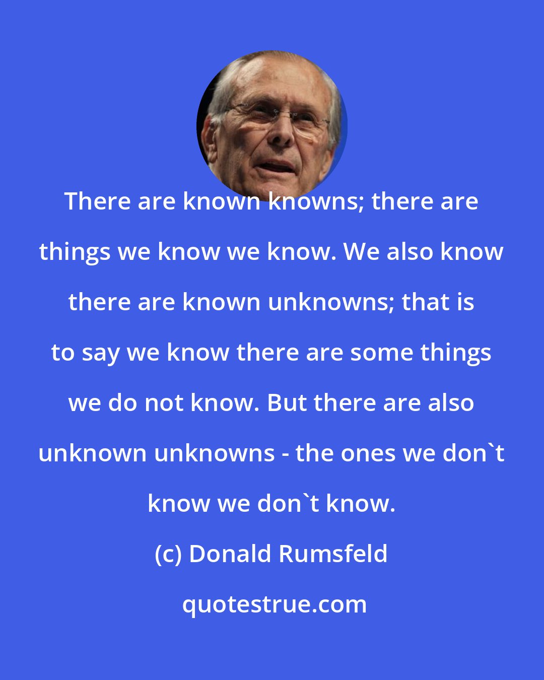 Donald Rumsfeld: There are known knowns; there are things we know we know. We also know there are known unknowns; that is to say we know there are some things we do not know. But there are also unknown unknowns - the ones we don't know we don't know.