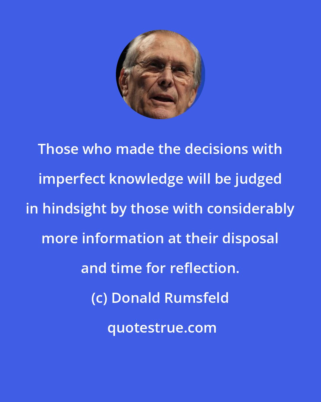 Donald Rumsfeld: Those who made the decisions with imperfect knowledge will be judged in hindsight by those with considerably more information at their disposal and time for reflection.