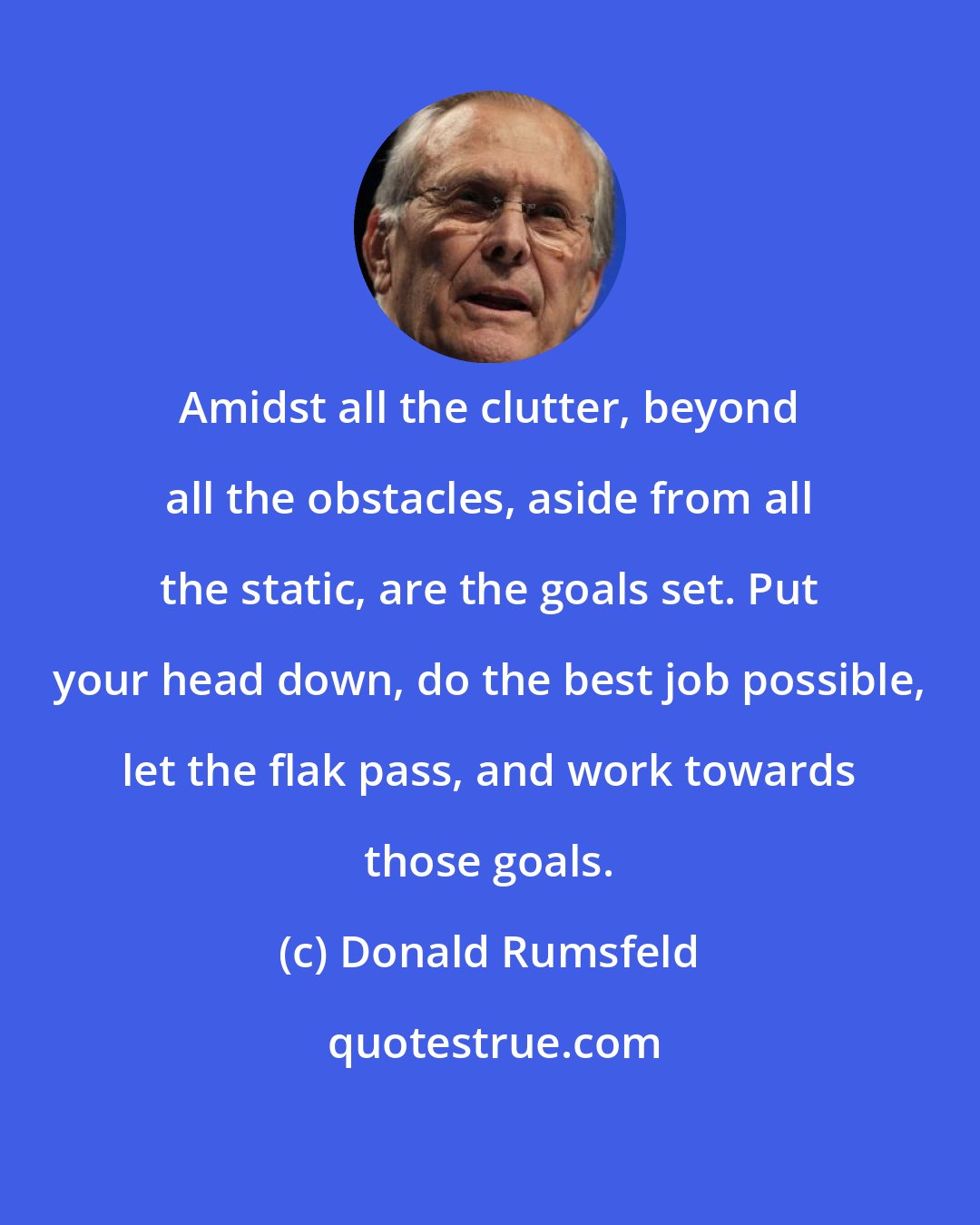 Donald Rumsfeld: Amidst all the clutter, beyond all the obstacles, aside from all the static, are the goals set. Put your head down, do the best job possible, let the flak pass, and work towards those goals.