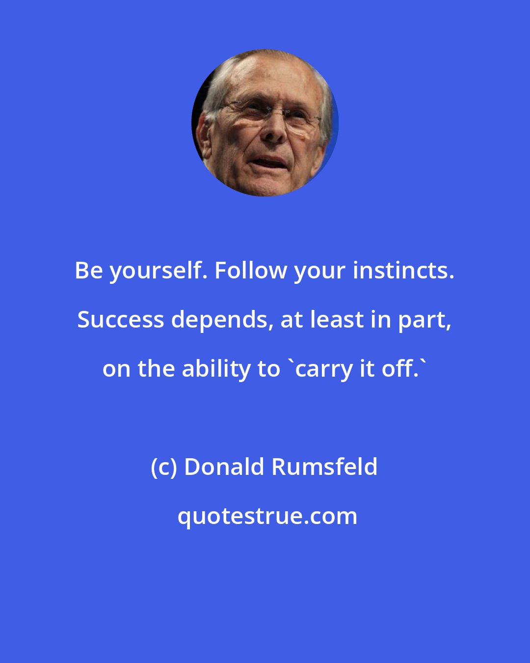 Donald Rumsfeld: Be yourself. Follow your instincts. Success depends, at least in part, on the ability to 'carry it off.'