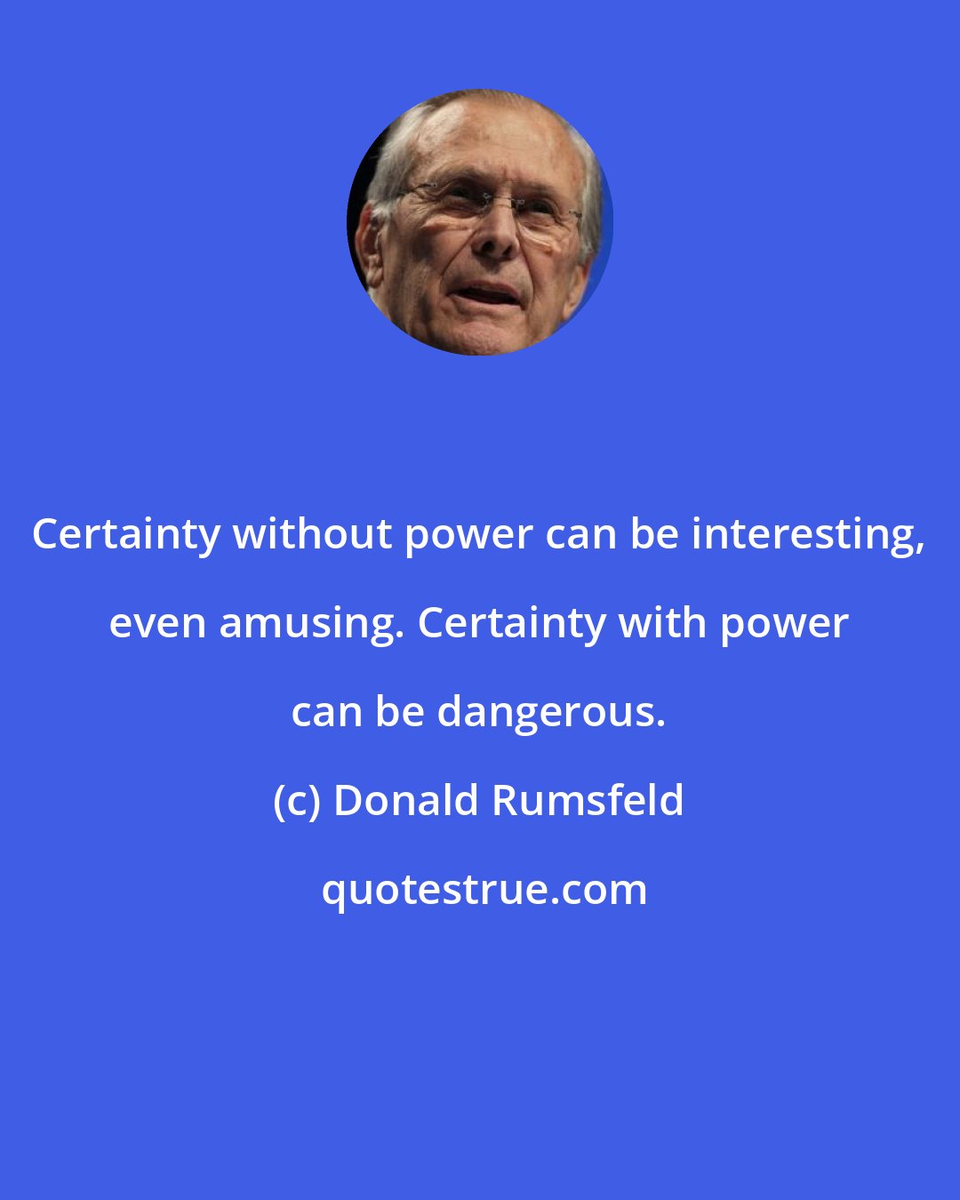 Donald Rumsfeld: Certainty without power can be interesting, even amusing. Certainty with power can be dangerous.