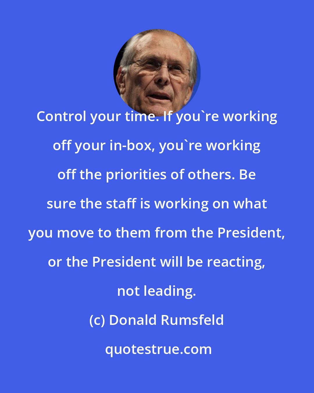 Donald Rumsfeld: Control your time. If you're working off your in-box, you're working off the priorities of others. Be sure the staff is working on what you move to them from the President, or the President will be reacting, not leading.