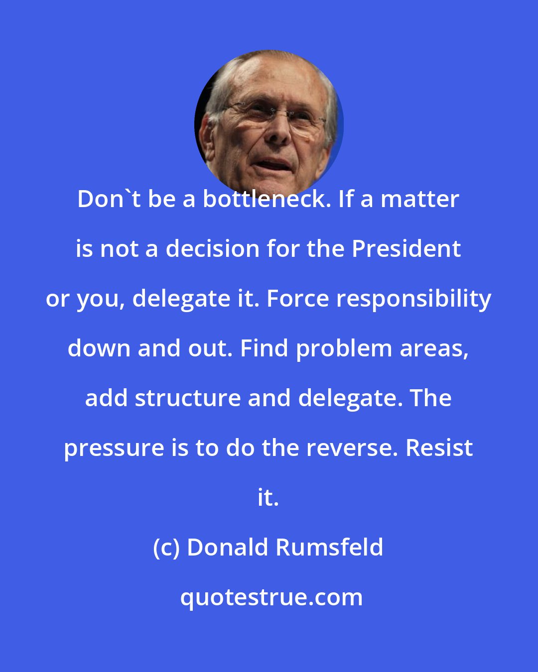 Donald Rumsfeld: Don't be a bottleneck. If a matter is not a decision for the President or you, delegate it. Force responsibility down and out. Find problem areas, add structure and delegate. The pressure is to do the reverse. Resist it.