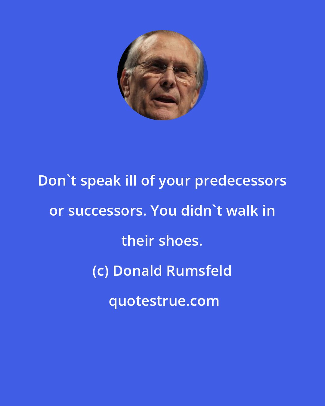 Donald Rumsfeld: Don't speak ill of your predecessors or successors. You didn't walk in their shoes.