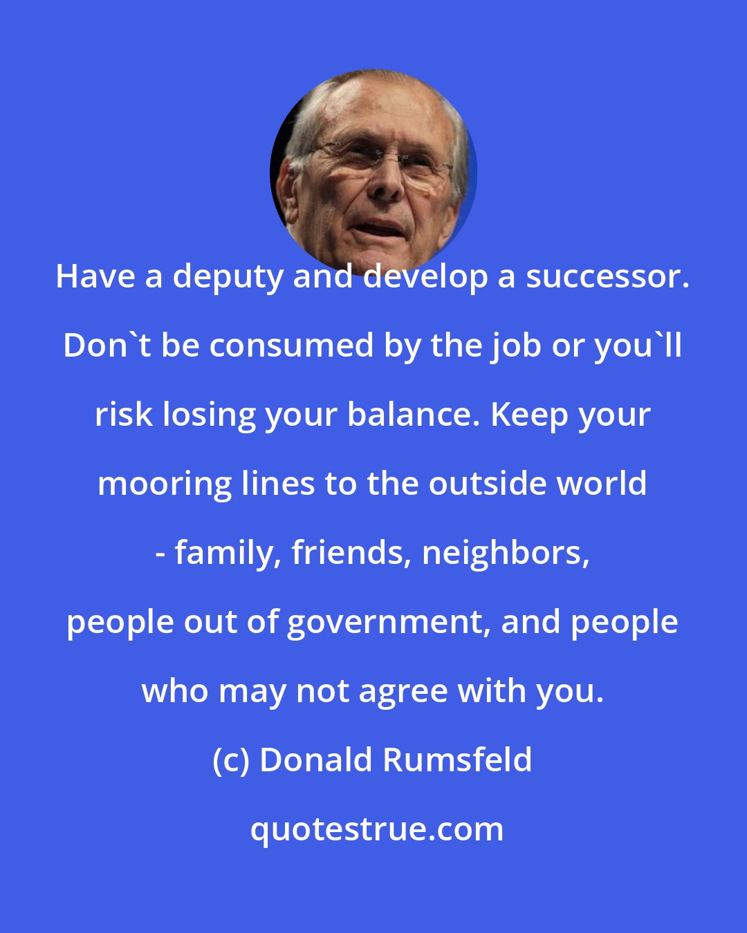 Donald Rumsfeld: Have a deputy and develop a successor. Don't be consumed by the job or you'll risk losing your balance. Keep your mooring lines to the outside world - family, friends, neighbors, people out of government, and people who may not agree with you.