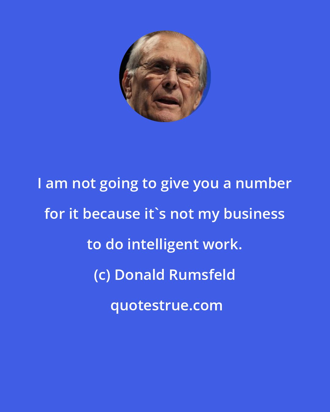 Donald Rumsfeld: I am not going to give you a number for it because it's not my business to do intelligent work.