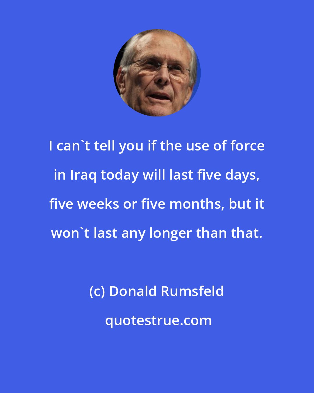 Donald Rumsfeld: I can't tell you if the use of force in Iraq today will last five days, five weeks or five months, but it won't last any longer than that.