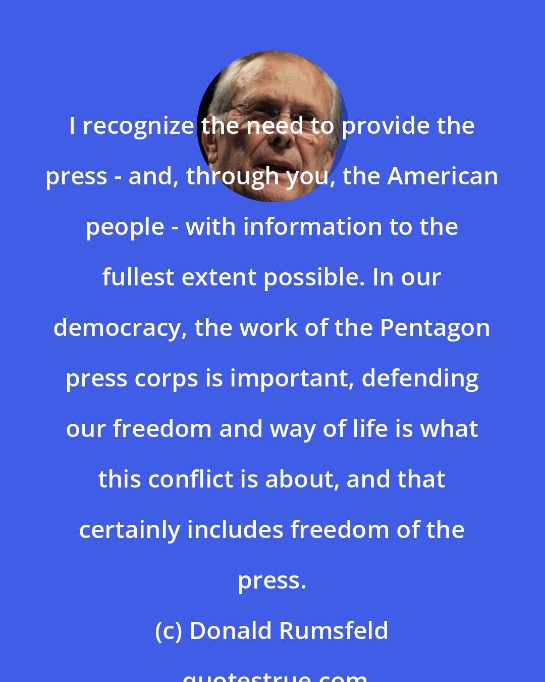 Donald Rumsfeld: I recognize the need to provide the press - and, through you, the American people - with information to the fullest extent possible. In our democracy, the work of the Pentagon press corps is important, defending our freedom and way of life is what this conflict is about, and that certainly includes freedom of the press.