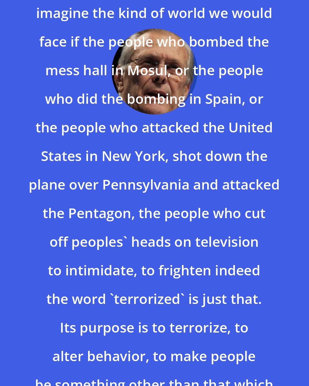 Donald Rumsfeld: I think all of us have a sense if we imagine the kind of world we would face if the people who bombed the mess hall in Mosul, or the people who did the bombing in Spain, or the people who attacked the United States in New York, shot down the plane over Pennsylvania and attacked the Pentagon, the people who cut off peoples' heads on television to intimidate, to frighten indeed the word 'terrorized' is just that. Its purpose is to terrorize, to alter behavior, to make people be something other than that which they want to be.