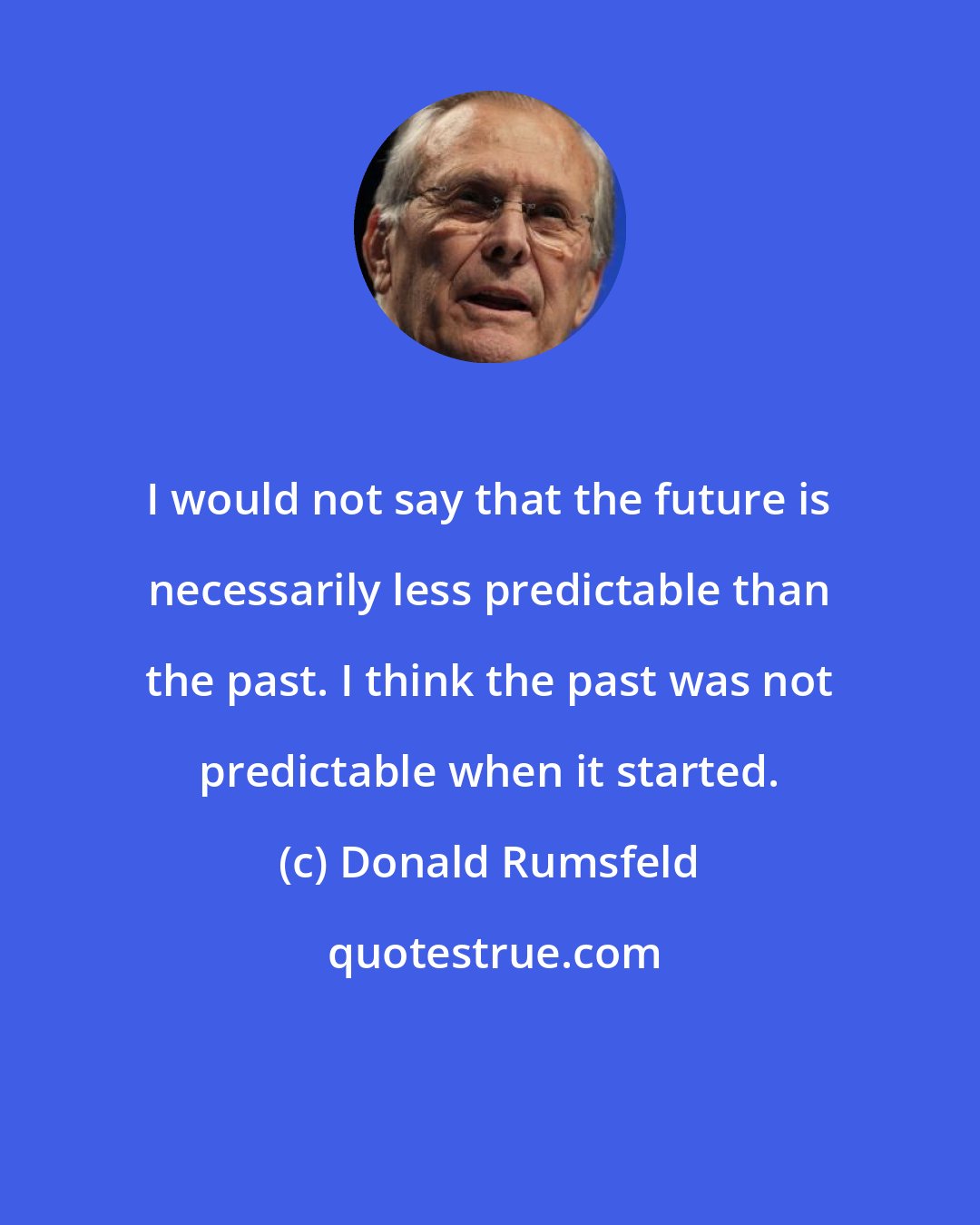 Donald Rumsfeld: I would not say that the future is necessarily less predictable than the past. I think the past was not predictable when it started.