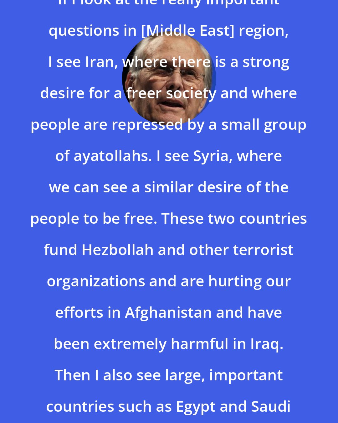 Donald Rumsfeld: If I look at the really important questions in [Middle East] region, I see Iran, where there is a strong desire for a freer society and where people are repressed by a small group of ayatollahs. I see Syria, where we can see a similar desire of the people to be free. These two countries fund Hezbollah and other terrorist organizations and are hurting our efforts in Afghanistan and have been extremely harmful in Iraq. Then I also see large, important countries such as Egypt and Saudi Arabia.