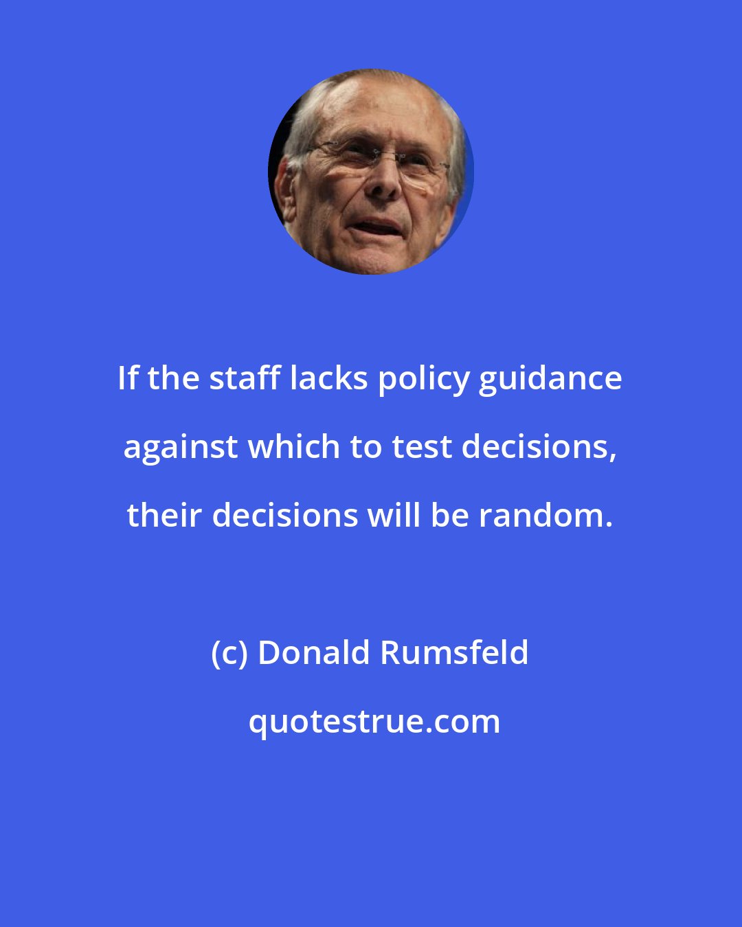 Donald Rumsfeld: If the staff lacks policy guidance against which to test decisions, their decisions will be random.