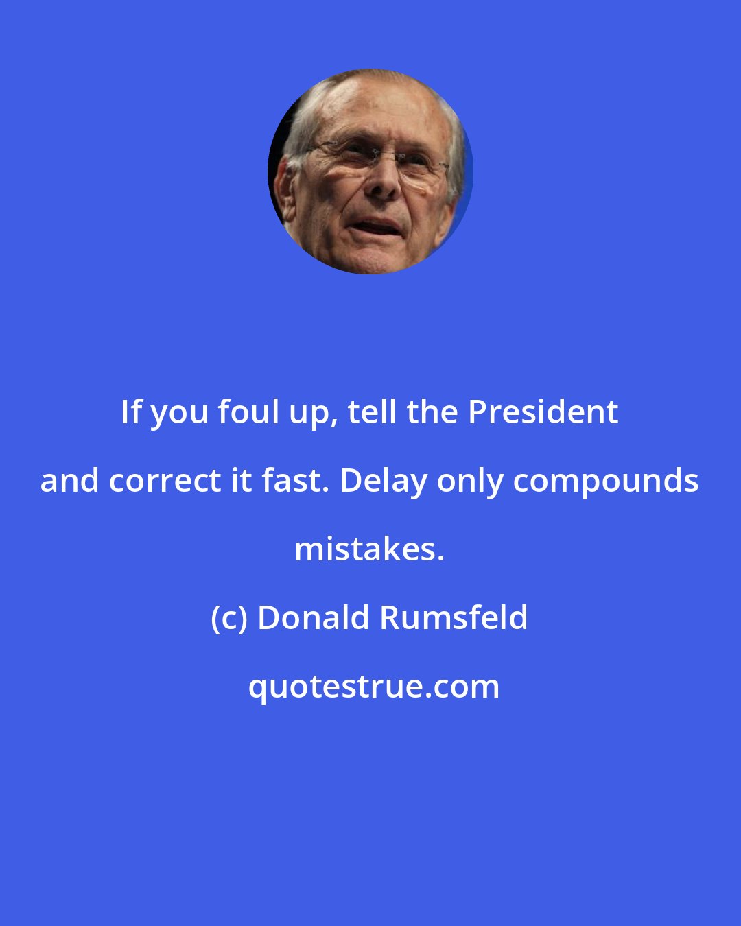 Donald Rumsfeld: If you foul up, tell the President and correct it fast. Delay only compounds mistakes.