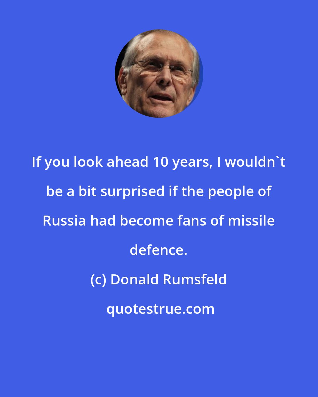 Donald Rumsfeld: If you look ahead 10 years, I wouldn't be a bit surprised if the people of Russia had become fans of missile defence.