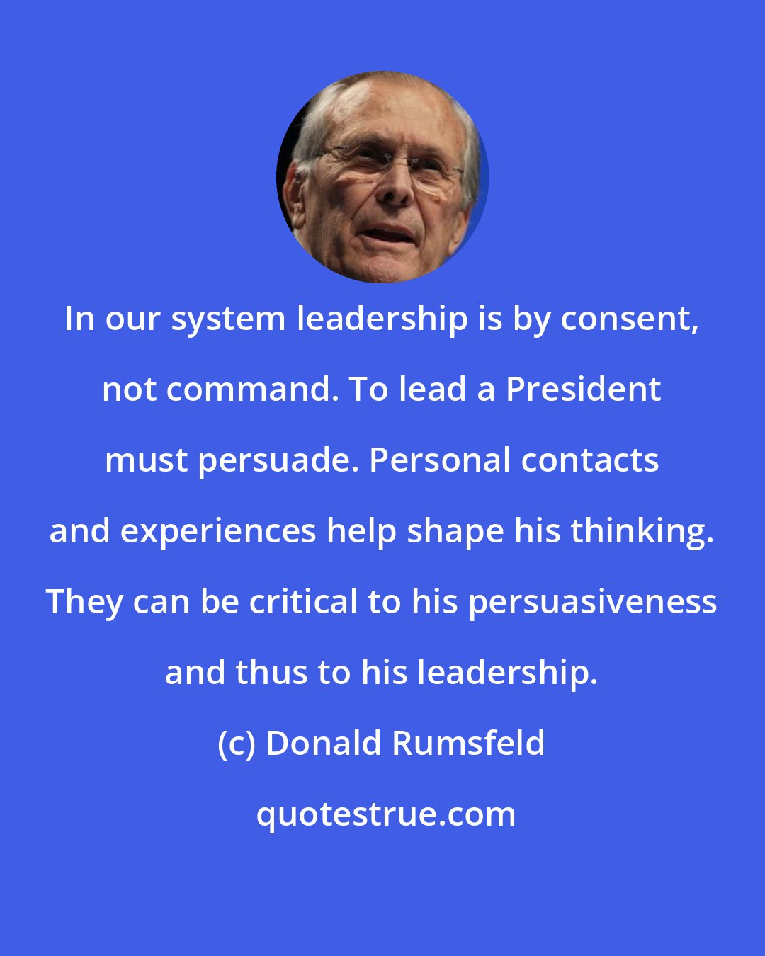 Donald Rumsfeld: In our system leadership is by consent, not command. To lead a President must persuade. Personal contacts and experiences help shape his thinking. They can be critical to his persuasiveness and thus to his leadership.