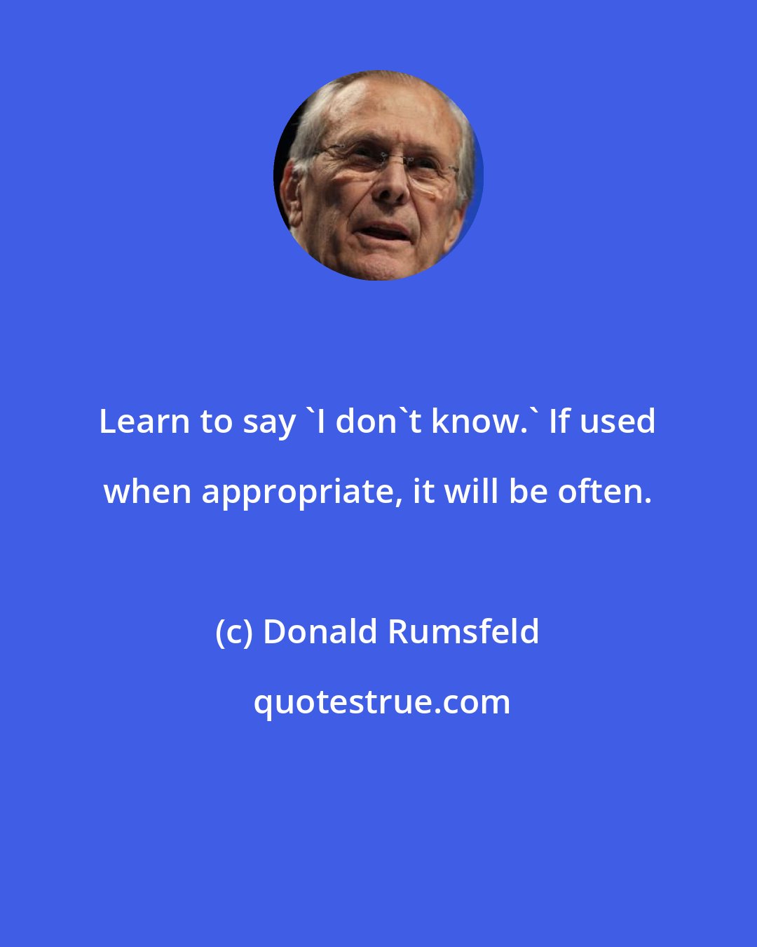 Donald Rumsfeld: Learn to say 'I don't know.' If used when appropriate, it will be often.