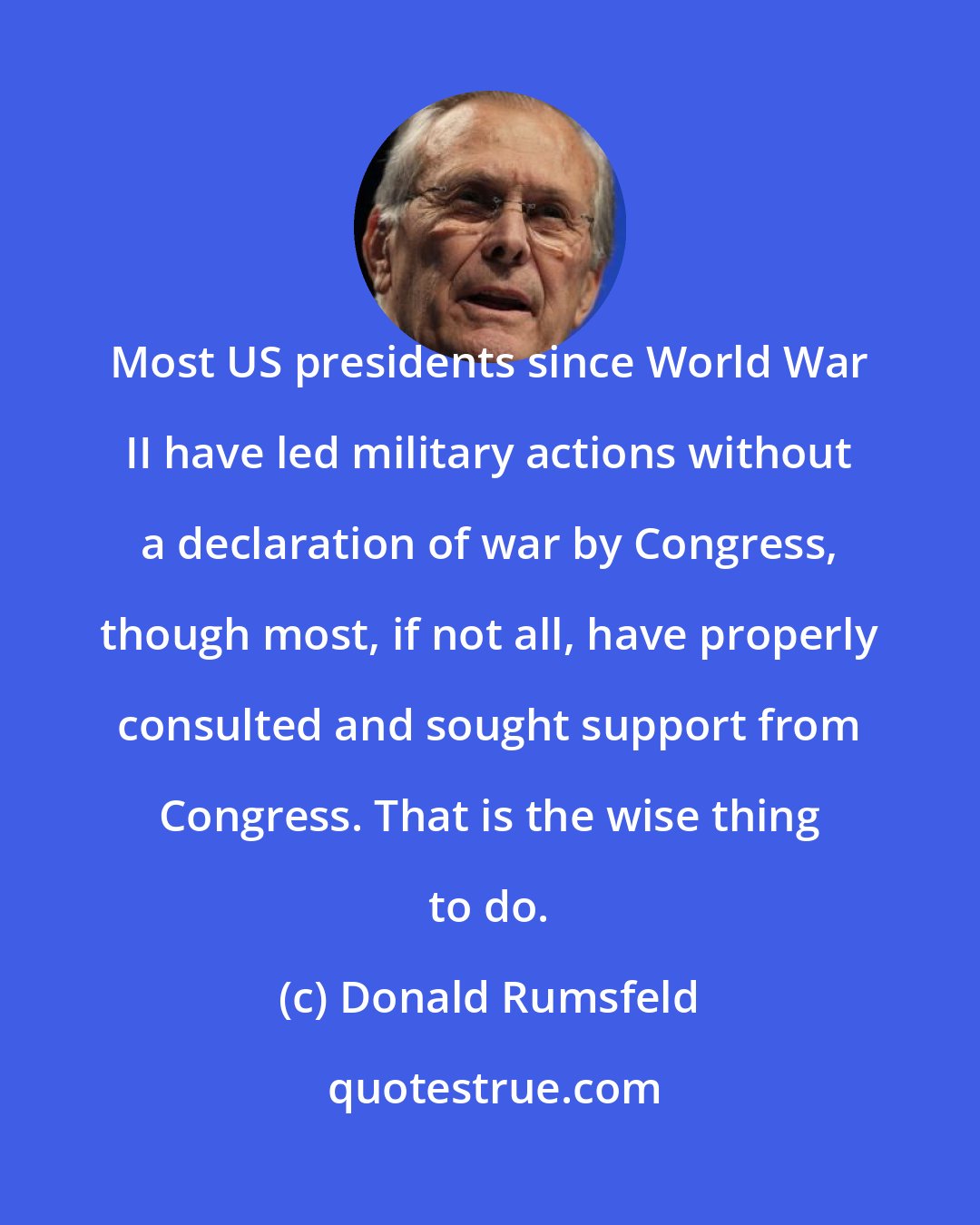 Donald Rumsfeld: Most US presidents since World War II have led military actions without a declaration of war by Congress, though most, if not all, have properly consulted and sought support from Congress. That is the wise thing to do.