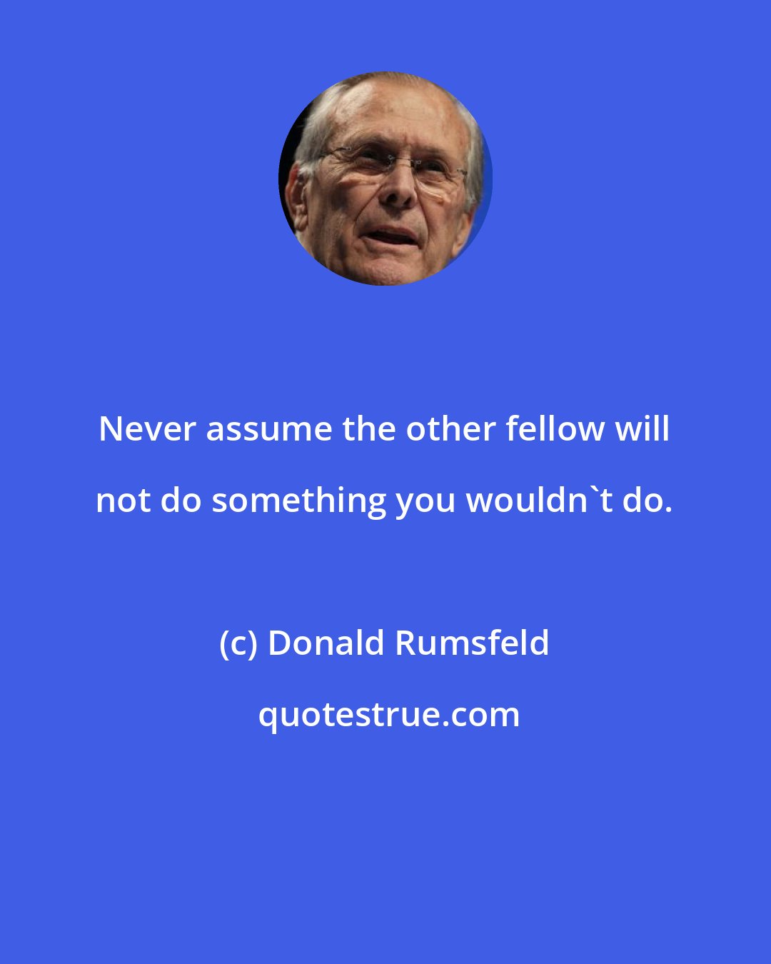 Donald Rumsfeld: Never assume the other fellow will not do something you wouldn't do.