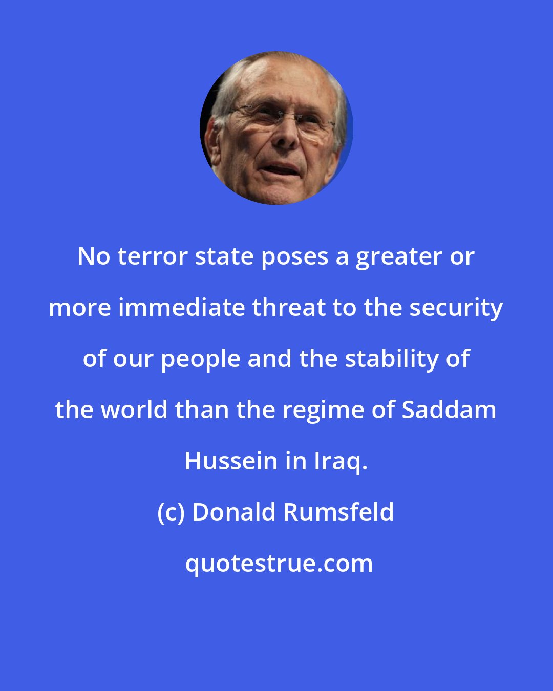 Donald Rumsfeld: No terror state poses a greater or more immediate threat to the security of our people and the stability of the world than the regime of Saddam Hussein in Iraq.