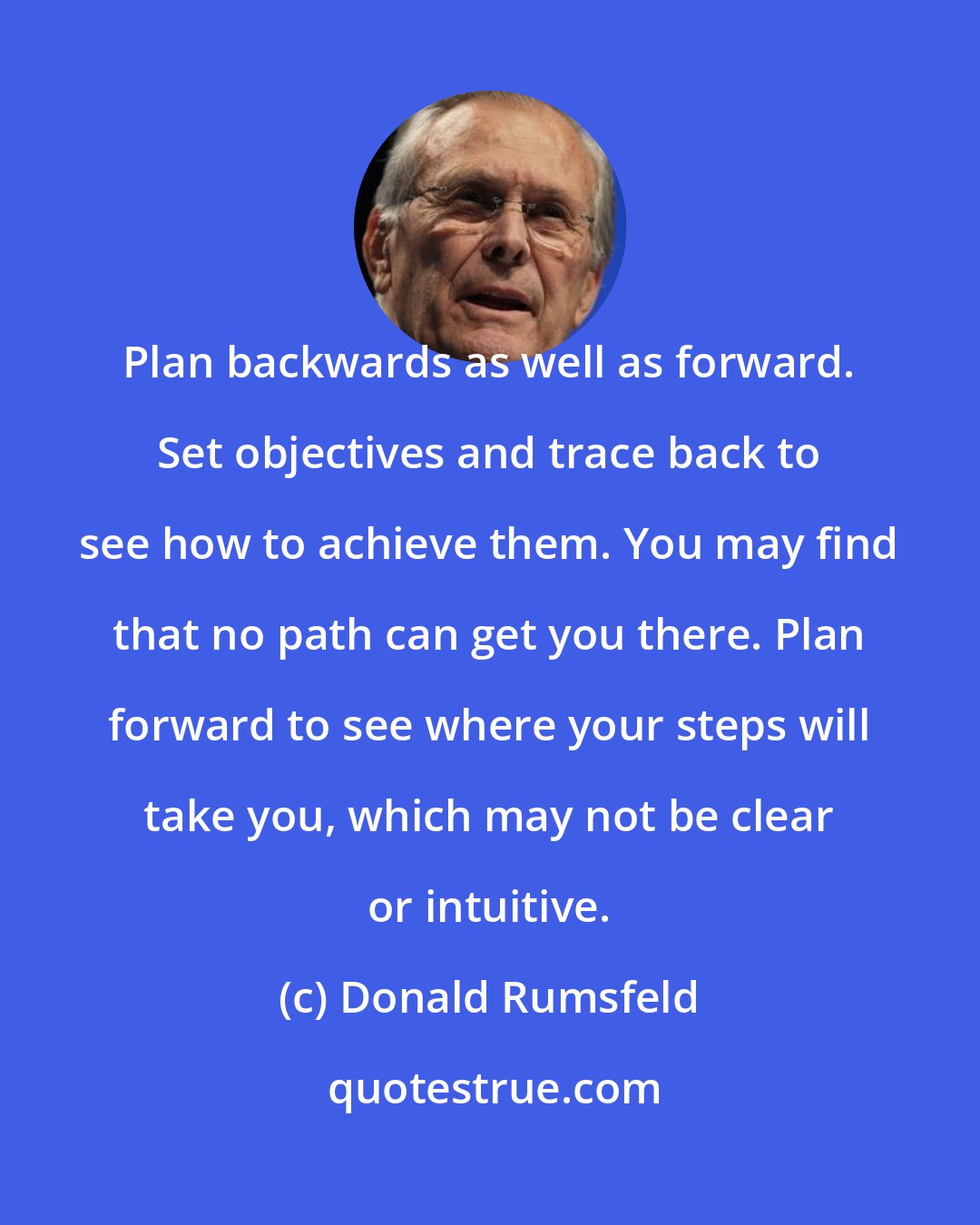 Donald Rumsfeld: Plan backwards as well as forward. Set objectives and trace back to see how to achieve them. You may find that no path can get you there. Plan forward to see where your steps will take you, which may not be clear or intuitive.