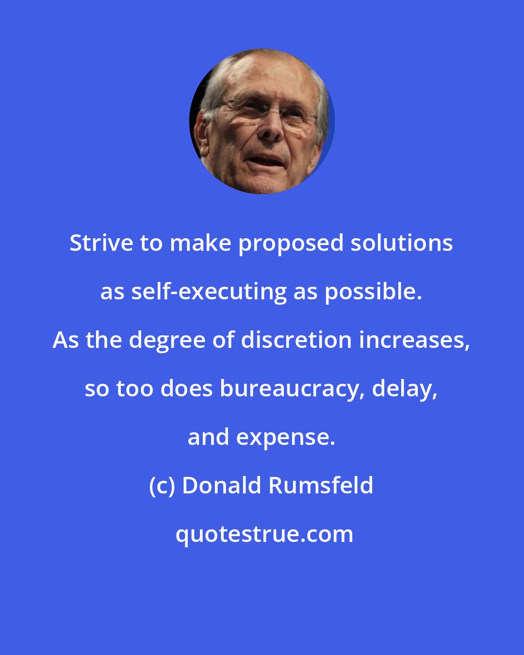 Donald Rumsfeld: Strive to make proposed solutions as self-executing as possible. As the degree of discretion increases, so too does bureaucracy, delay, and expense.