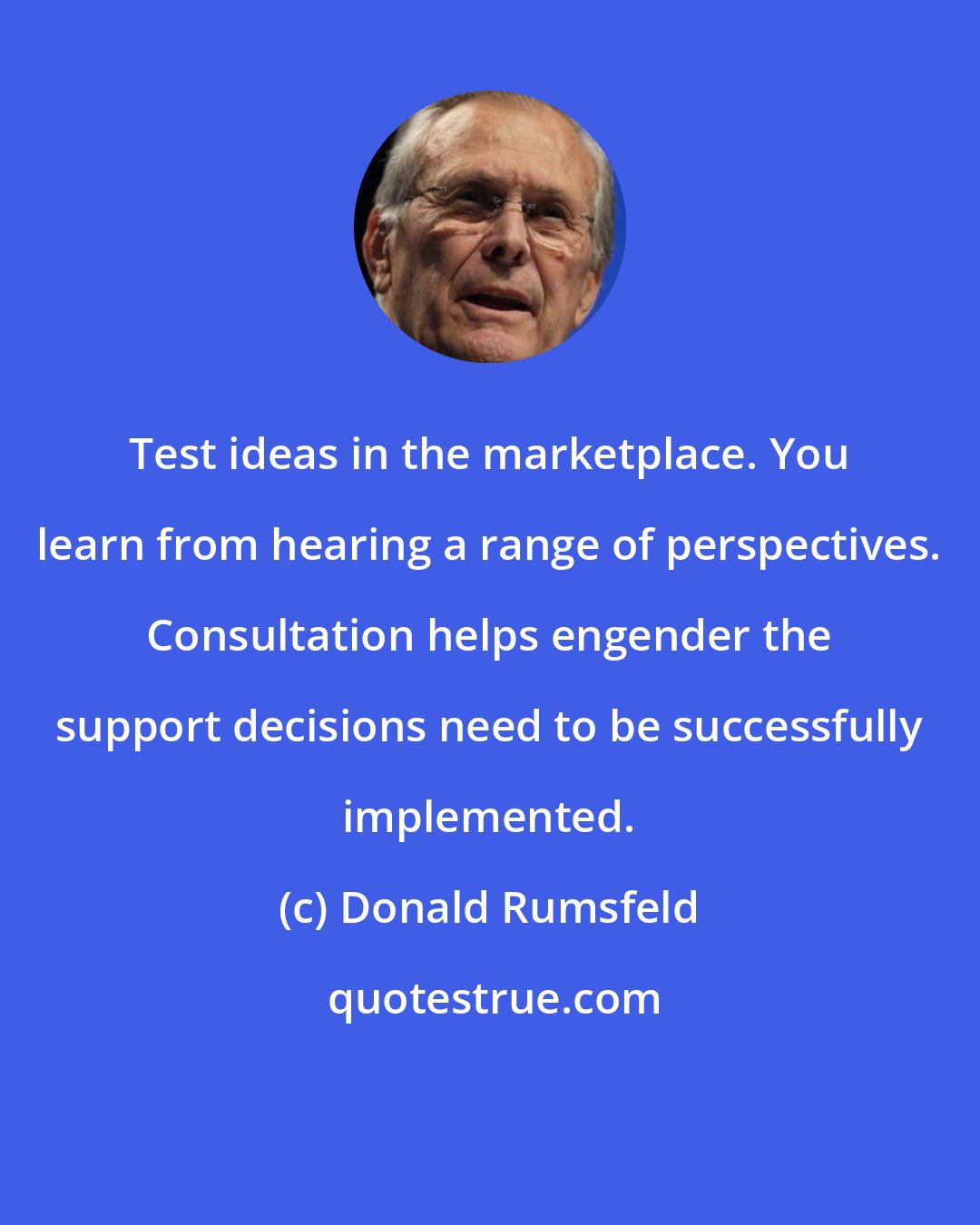 Donald Rumsfeld: Test ideas in the marketplace. You learn from hearing a range of perspectives. Consultation helps engender the support decisions need to be successfully implemented.