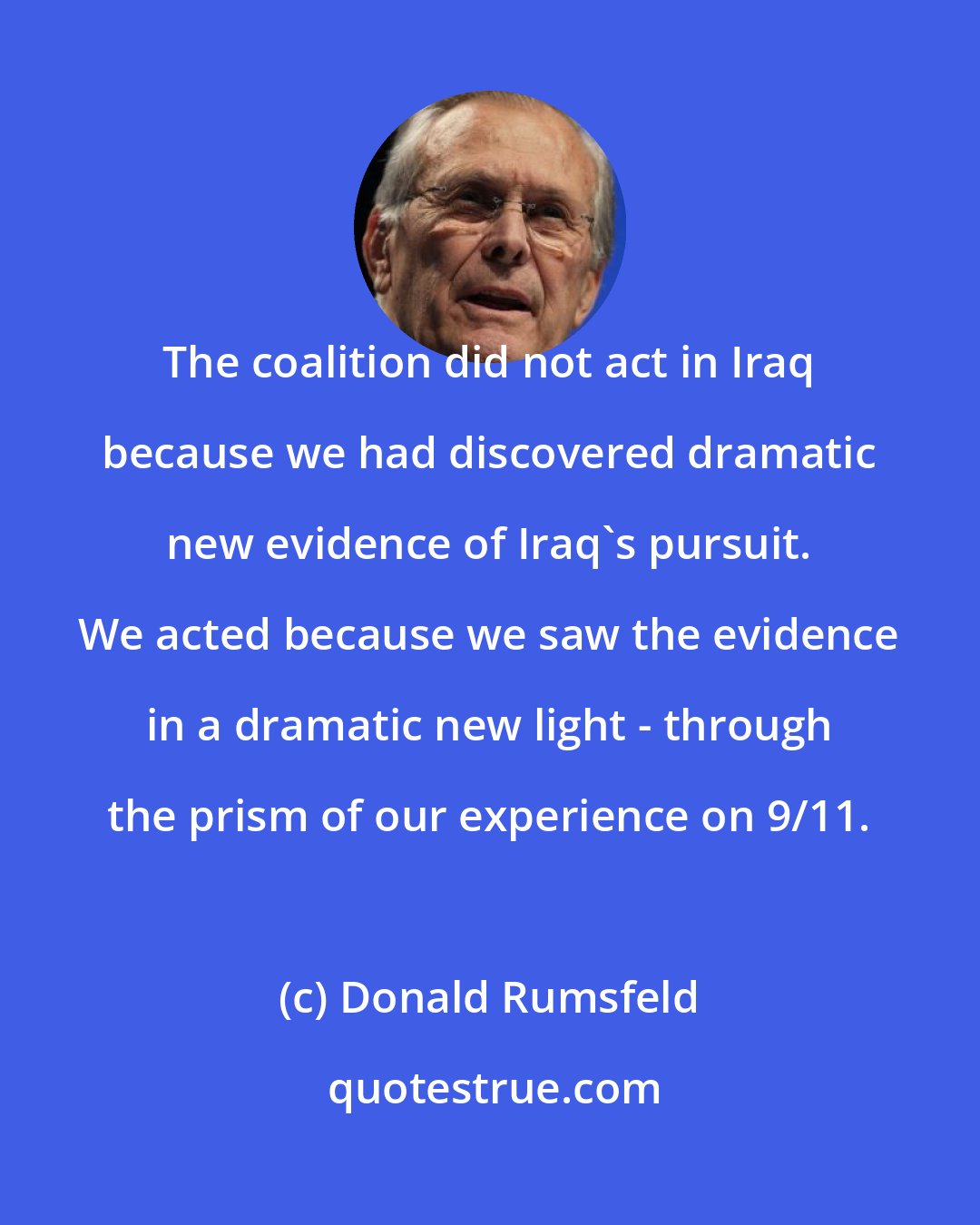 Donald Rumsfeld: The coalition did not act in Iraq because we had discovered dramatic new evidence of Iraq's pursuit. We acted because we saw the evidence in a dramatic new light - through the prism of our experience on 9/11.