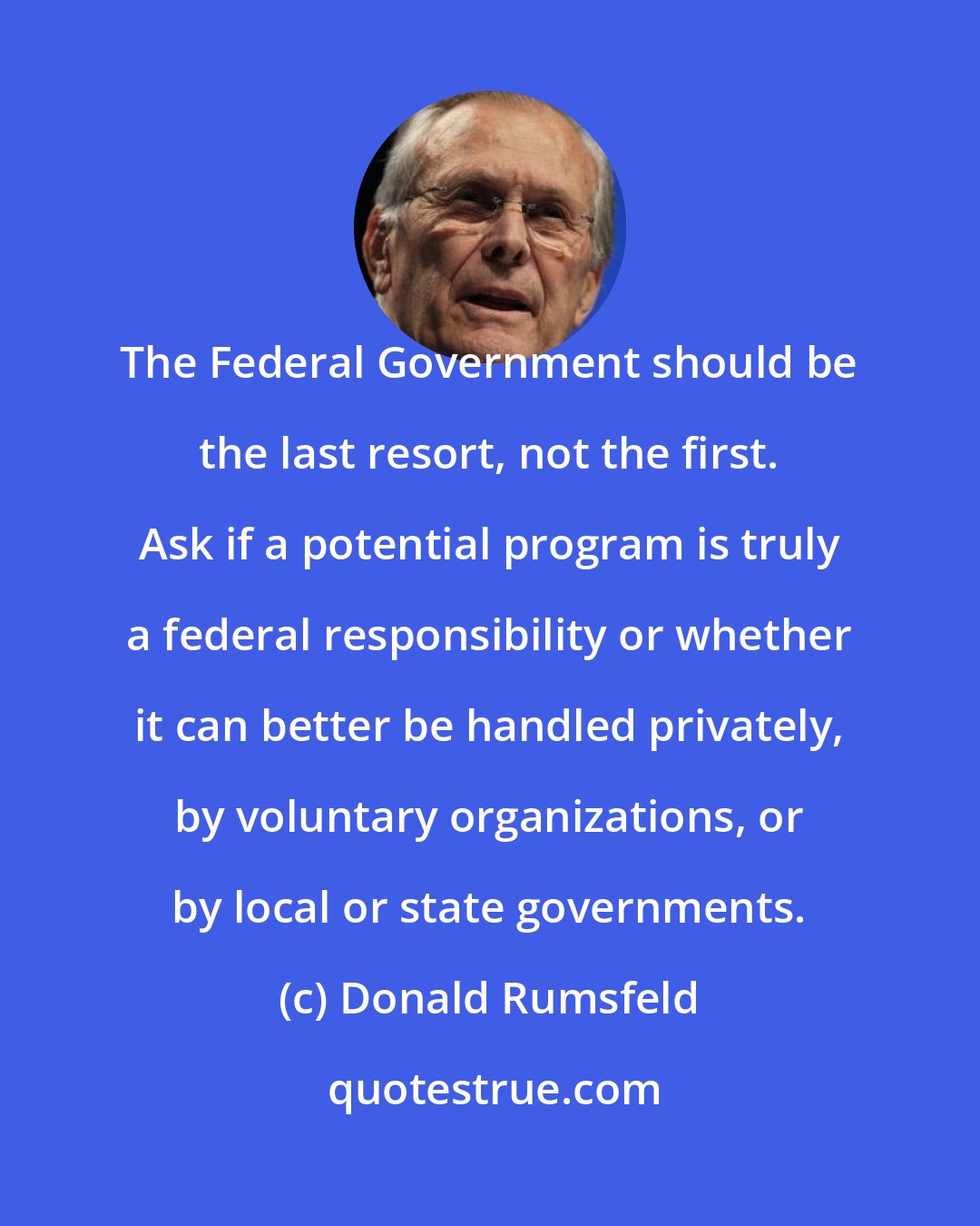 Donald Rumsfeld: The Federal Government should be the last resort, not the first. Ask if a potential program is truly a federal responsibility or whether it can better be handled privately, by voluntary organizations, or by local or state governments.